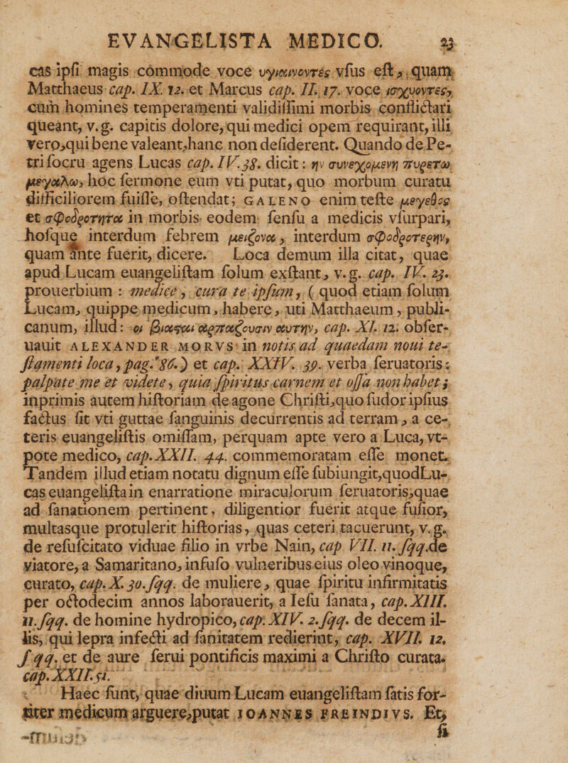ens ipfi magis commode voce vymvcvrss vfus eft, quam Matthaeus cap. IX. \2. et Marcus cap. //. /7. voce /<r%uovrt<r, cum homines temperamenti validiUimi morbis confii&amp;ari queant, v.g. capitis dolore, qui medici opem requirant, illi vero^qui benevaleantdianc nondefiderent. Quando de Pe¬ tri focru agens Lucas cap, IV.38. dicit: rjv <j\jv8x°j*m vv^stu. psyuXooyhoc fermone eum vti putat, quo morbum curatu difficiliorem fuifle, oftendat; galeno enim tefte y.eysdog et cr(pcfyortiToc in morbis' eodem fenfu a medicis vfurpari, hofque interdum febrem fxe^ovoc, interdum atyo^orsenv, quam ante fuerit, dicere. Loca demum illa citat, quae apud Lucam euangeliftam folum exftant., v. g. cap. IV. 23. prouerbium : medice, cura te ipfum, ( quod etiam folum Lucam., quippe medicum, habere, uti Matthaeum, publi¬ canum, illud: ot oc^TToi^cvcTfv ccvTtjv, cap. XI. 12. obfer- uauit alexander morvs in notis ad quaedam noui te- ftanjenti loca, pag. *$6.) et cap. XXIV. 39. verba feruatqris: palpate me et videte, quia fpiritus carnem et ojja non habet i inprimis autem hiftoriam de agone Chrifthquo fudor iplius fa&amp;us fit vti guttae fanguinis decurrentis aci terram ■> a ce¬ teris euangeliftis omiflam, perquam apte vero a Luca, vt- pote medico, cap. XXII. 44. commemoratam ede monet. Tandem illud etiam notatu dignum ede fubiungit,quodLu- easeuangeliftain enarratione miraculorum feruatoris^quae ad fanationem pertinent, diligentior fuerit atque fufior, multasque protulerit hiftorias, quas ceteri tacuerunt, v.g. de reliifcitato viduae filio in vrbe Nain, cap VII. n. fqq.de viatore, a Samaritano^ infufo vulneribus eius oleo vinoque, curato, cap.X.3o.fqq. de muliere., quae fpiritu infirmitatis per ododecim annos laborauerit, a Iefu lanata, cap.XIII. u.fqq. de homine hydropico, cap. XIV. 2.fqq. de decem il¬ iis, qui lepra infe&amp;i ad fanitatem redierint, cap. XVII 12, fqq. et de aure ferui pontificis maximi a Chrifto curata* cap. XXII.3 l Haec fimt, quae diuum Lucam euangeliftam fatis for¬ titer medicum arguereqmtat joannes e r e i n d i v s. Et, -muij:- &amp;