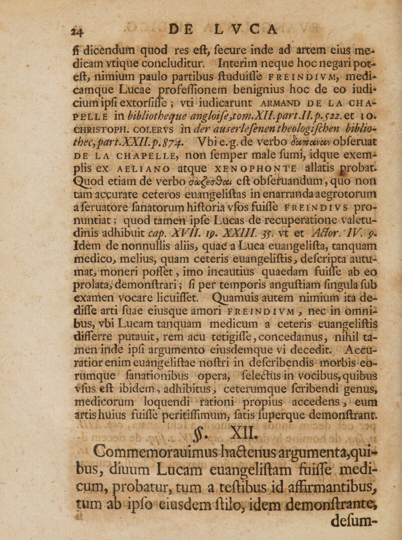 fi dicandum quod res eft; fecure inde ad artem eius me¬ dicam vtique concluditur. Interim neque hoc negari pot- elt, nimium paulo partibus ftuduifle freindivm? medi¬ camque Lucae profeflionem benignius hoc de eo iudi* ciumipfiextorfifle ; vti iudicarunt armand de la cha- pelle in bibiiotheque angloifejom.XILpart.ILp.y22. et 1 o. CHRiSTOPH. colervs in der auserlefenen theologifchen bibito- thec, part.XXII. p4 $74. Vbi e.g. de verbo obferuat de la chapelle, non femper male fumi, idque exem¬ plis ex aeliano atque Xenophonte allatis grobat* Quod etiam de verbo mgeo-Bcct eft obfefUandum, quo non tam accurate ceteros euangeliftas in enarranda aegrotorum aferuatore lanatorumhiftoriavfosfuifle freindivs pro¬ nuntiat ; quod tamen ipfe Lueas de recuperatione valetu¬ dinis adhibuit cap. XVII. ip. XXIII. yy. vt et Affor. IV p* Idem de nonnullis aliis* quae* a Luca euangelifta, tanquam medico* melius, quam ceteris euangeliftis* defcripta autu¬ mat, moneri poflet > imo incautius quaedam fuifle ab eo prolata,, demonftrari; fi per temporis anguftiam lingula fub examen vocare licuiflet. Quamuis autem nimium ita de- dilfe arti luae eiusque amori freindivm, nec in omni¬ bus, vbi Lucam tanquam medicum a ceteris euangeliftis differre putauit, rem acu tetigifle, concedamus, nihil ta¬ men inde ipfi argumento eiusdemque vi decedit. Accu¬ ratior enim euangeliftae iloftri in defcribendis morbis eo- rumque fanationibus opera, feledus in vocibus, quibus vius eft ibidem, adhibitus* ceterumque fcribendi genus, medicorum loquendi rationi propius accedens* eum artis huius fuifle peritiflimum, fatis fuperque demonftrant. §. XII. Commemorauimus ha&amp;cnus argumenta,qui¬ bus, diuum Lucam euangeliftam ftiilTe medi¬ cum, probatur, tum a teftibus id affirmantibus, tum ab ipfo eiusdem flilo, idem demonftrante, defum-