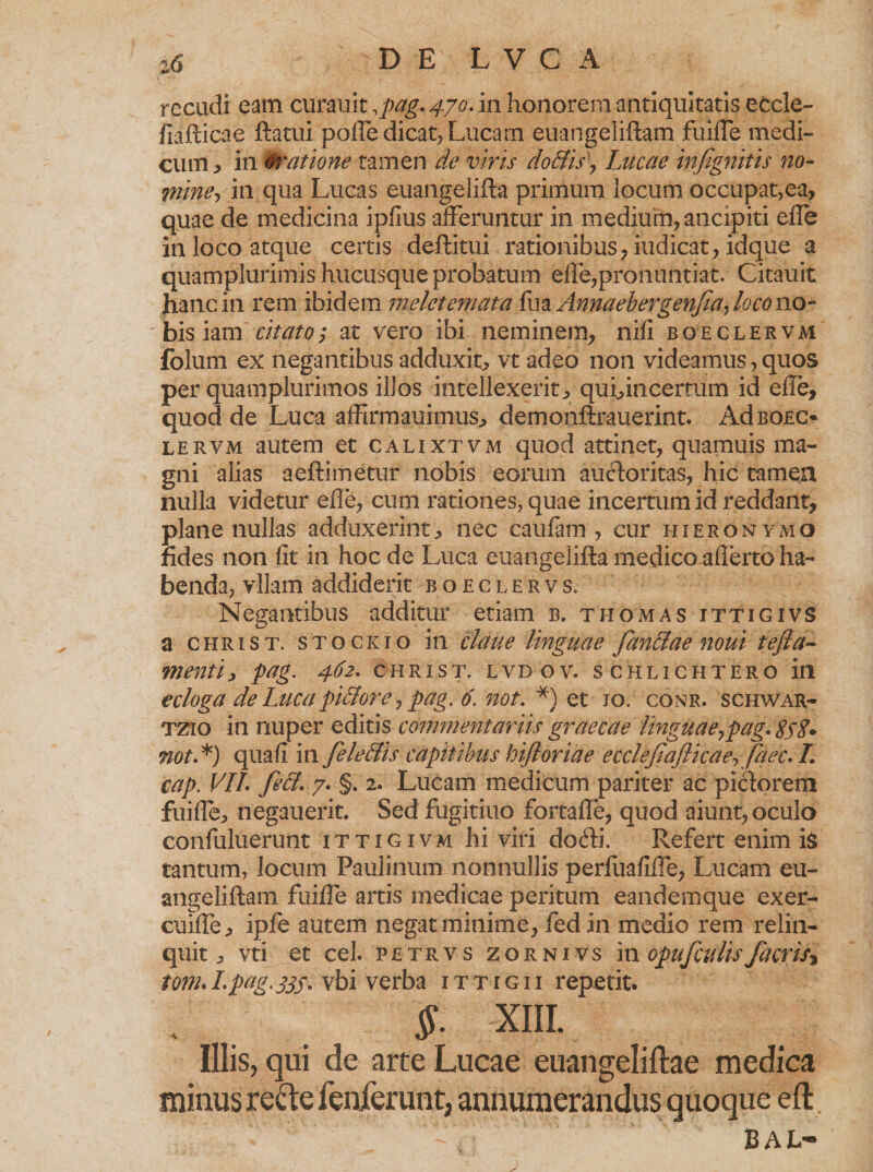 recudi eam curauit , pag. 470. in honorem antiquitatis ecde- fiafticae ftatui pofle dicat, Lucam euangeliftam fuilTe medi¬ cum , in oratione tamen de viris doBis\ Lucae infignitis no- mine, in qua Lucas euangelifta primum locum occupat,ea, quae de medicina ipfius afferuntur in medium, ancipiti efle in loco atque certis deftitui rationibus, iudicat, idque a quamplurimis hucusque probatum eife,pronuntiat. Citauit hanc in rem ibidem melctemata fu a Annaebergenfa, loco no¬ bis iam citato; at vero ibi neminem, nifi boeclervm folum ex negantibus adduxit, vt adeo non videamus, quos per quamplurimos illos intellexerit, qui,incertum id efle, quod de Luca affirmauimus, demonftrauerint. Ad boec¬ lervm autem et calixtvm quod attinet, quamuis ma¬ gni alias aeftimetur nobis eorum auctoritas, hic tamen nulla videtur efle, cum rationes, quae incertum id reddant, plane nullas adduxerint, nec caufam , cur hieronymo fides non fit in hoc de Luca euangelifta medico aflerto ha¬ benda, vllam addiderit boeclervs. Negantibus additur etiam b. thomas ittigivs a christ. stockto in claue linguae fan&amp;ae noui tefia- menti, pag. 462. christ. lvdov. schlichtero in ecloga de Luca pi&amp;ore, pag. 6. not. *) et 10. conr. schwar- tzio in nuper editis commentariis graecae linguae ^pag. SsS* not.*) quafi in fele Ilis capitibus hijloriae ecclefiafticae,Jaec. /. cap. VII. feli. 7. §. 2. Lucam medicum pariter ac pictorem fuifle, negauerit. Sed fugitiuo fortafle, quod aiunt, oculo confuluerunt ittigivm hi viri dofti. Refert enim i$ tantum, locum Paulinum nonnullis perfuafifle, Lucam eu¬ angeliftam fuifle artis medicae peritum eandemque exer- cuifle, ipfe autem negat minime, fed in medio rem relin¬ quit, vti et cel. petrvs zornivs m opufculis facris* tom. I.pag. jjj. vbi verba 1 t t i g i i repetit. $. XIII. Illis, qui de arte Lucae euangeliftae medica minus recte fenferunt, annumerandus quoque eft. Bal-