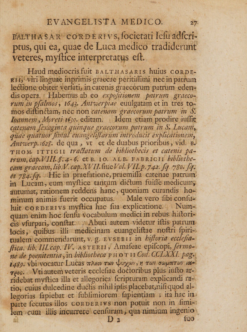balthasar couDErivs,focietatilefuadfcri- ptus, qui ea, quae de Luca medico tradiderunt veteres, myftice interpretatus eft. Haud mediocris fuit balt has aris huius corde- ri iy viri linguae inprimis -graecae peritiffimi nec in patrum ledione obiter verfath in catenis graecorum patrum eden¬ dis opera. Habemus ab eo expo/itionem patrum graeco¬ rum in pfalmos, 1643. Anne er pia e euulgatam et in tres to¬ mos diffindam, nec non catenam graecorum patrum in S. loanneniy Moreti ifjo. editam. Idem etiam prodire iuffic catenam fexaginta quinque graecorum patrum in S\ Lucam, quae quatitor fini ui euangeliflarum introducit explicationem, Antaverp.ifeg. de qua „ vt et de duabus prioribus, vid. b. thom. ittigii tr allatum de bibliothecis et catenis pa- trimi,cap.VIILfi.4-6. et b. io. alb. fabricii bibliothe¬ cam graecanulib.V'cap.XVILfiueVol VII.p.742. fq 780. fq. ct 7S4- fi- Hic in praefatione, praemifla catenae patrum in Lucam, eum myffice tantum didum fuifie medicum* autumat, rationem reddeiis hanc, quoniam curandis ho¬ minum animis fuerit occupatus. Male vero fibi confu- luit corderivs myffica hac fua explicatione. Nuin¬ quam enim hoc fenfu vocabulum medici in rebus hiilori- cis vfurpari^ conflat. Abuti autem videtur iftis patrum locis, quibus illi medicinam euangeliftae noftri fpiri- tualem commendarunt, v. g. evsebii in hifioria ecclefia- Jlica, lib. III. cap. IV asterii , Amafeae epifcopi,ymw<?- ne de poenitentia, in bibliotheca photii Cod. CCLXXL pag. 1429* vbi vocatur Lucas 7tLecv tw \pv%Mv, r, rm toc- Vei autem veteris ecclefiae dodoribus plus iufto ar¬ ridebat myffica illa et allegorica fcripturam explicandi ra¬ tio, cuius dulcedine dudis nihil ipfis placebatuiifi quod al¬ legorias fapiebat et fublimiorem fapientiam ; ita hac ili parte fecutus illos corderivs non potuit non in fimi- fem cum illis incurrere cenfuram* qua nimium ingenio k ' D z luo -