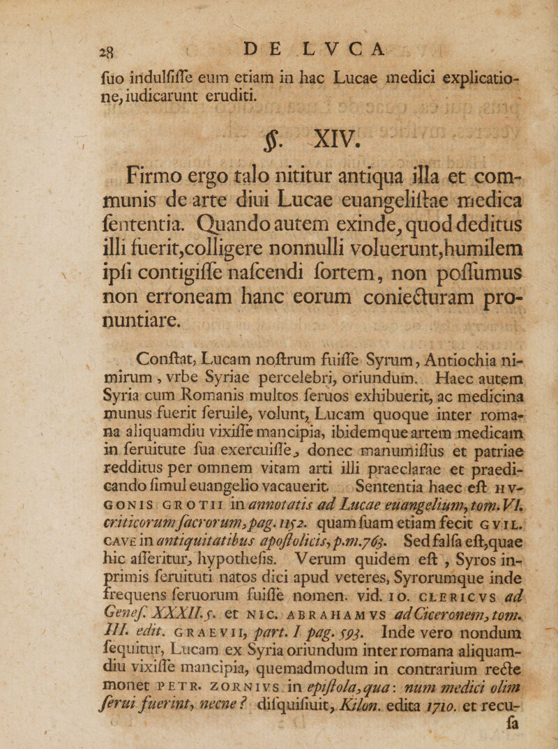fuo iiidulfifTe eum etiam in hac Lucae medici explicatio- ne, iudicarunt eruditi. §. XIV. Firmo ergo talo nititur antiqua illa et com¬ munis de arte diui Lucae euangeliflae medica lententia. Quando autem exinde, quod deditus illi fuerit,colligere nonnulli voluerunt,humilem ipfi contigifle nafcendi fortem, non poffumus non erroneam hanc eorum conieUuram pro¬ nuntiare. Conflat, Lucam noftrum fuifTe Syrum, Antiochia ni¬ mirum , vrbe Syriae percelebri, oriundum. Haec autem Syria cum Romanis multos feruos exhibuerit, ac medicina inunus fuerit feruile, volunt, Lucam quoque inter roma- na aliquamdiu vixilfe mancipia, ibidemque artem medicam in feruitute fua exercuifle^ donec manumiilus et patriae redditus per omnem vitam arti illi praeclarae et praedi¬ cando fimul euangelio vacauerit. Sententia haec eft hv- gonis grotii in annotatis ad Lucae euangelium, tom. VI. criticorumfacrorum,pag. 1132. quamfuam etiam fecit gvil. cave in antiquitatibus apoftolicis, p.m.763. Sed faha eft,quae hic afteritur, hypothefis. Verum quidem eft , Syros in-^ primis feruituti natos dici apud veteres, Syrorumque inde frequens feruorum fuifle nomen, vid. 10. clericvs ad Genef XXXII. 5. et nic. abrahamvs ad Ciceronem, tom. 11 I. edit. graevii, part.lpag. sP3* Inde vero nondum fequitur, Lucam ex Syria oriundum inter romana aliquam¬ diu vixiffe mancipia, quemadmodum in contrarium recfte monet petr. zornivs i\\ epiftola,qua\ num medici olim ferui fuerint, necne ? dilquifiuit, Kilon. edita 1710. et recu- fa