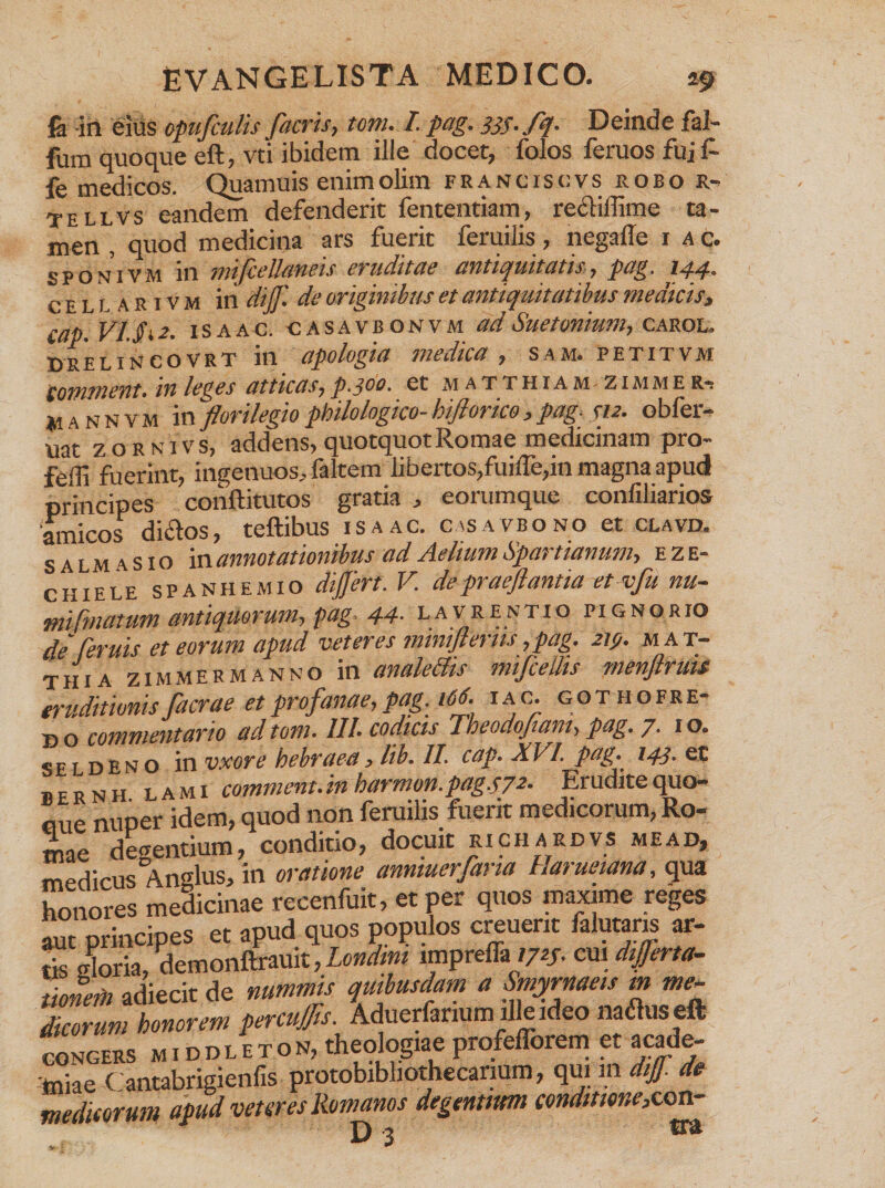 fa in eius opufculis facris, tom. I. pag. 333- fq. Deinde fal- fum quoque eft, vti ibidem ille docet, folos feruos fui f- fe medicos. Quamuis enim olim francis cvs robo R- tellvs eandem defenderit fententiam, reclifiime ta¬ men , quod medicina ars fuerit feruilis, negafle 1 a c. sponivm in mifcellaneis eruditae antiquitatis, pag. 144. ceuaeivm in dijf. de originibus et antiquitatibus medicis, cap. VIJi 2. 1 s a a c. c A s a v b o n v m ad Suetonium, carol, DRELINCOVRT ili apologitt lliedlCa , SAM. PETITVM £Q17l2Yl£Ylt» lYl UttlCCtSj p.jOQ. Ct M ATTHIAM^ZIMME R-; *iannvm in florilegiophilologico-hiforico,pag-312. obfer- uat zornivs, addens, quotquot Romae medicinam pro- feffi fuerint, ingenuos, faltem libertos,fuifle,in magna apud principes conftitutos gratia , eorumque confiliarios ‘amicos diclos, teftibus isaac. casavbono et clavd. s a l m ASIO in annotationibus ad Aelium Spartianum, e z e- chiele spanhemio difert. V depraeftantia et vju nu- mifmatum antiquorum, pag. 44• lavrentio pignorio de [eruis et eorum apud veteres miniflerns ,pag. 213. m a t- thia zimmermanno in analechs mifcellis menjlrttis eruditionis facrae et profanae, pag. 166. iac. gothofre- bo commentario ad tom. III. codicis Tbeodojiam, pag. 7. 10. seldeno in vxore hebraea, lib. II. cap. XVI. Pag- l43- et bernh lami comment.inharmon.pag.s72■ Erudite quo- eue nuper idem, quod non feruilis fuerit medicorum, Ro¬ mae degentium, conditio, docuit richardvs meap, medicus Anglus, in oratione anmuerfarta Ilaruetana, qua honores medicinae recenfuit, et per quos maxime reges aut principes et apud quos populos creuent falutans ar¬ tis gloria, demonftrauit, Londmt impreffa1723. cui dijjerta- tionerti adiecit de nummis quibusdam a Smyrnaeis m me¬ dicorum honorem percujfs. Aduerfanum ilRideo natfuseft congers m i d d l e t o n, theologiae profefforem et acade- toke Cantabrigienfis protobibliothecanum, qui m dtjf.de medicorum apud veteres Romanos degentium conditione,con- D 3 m