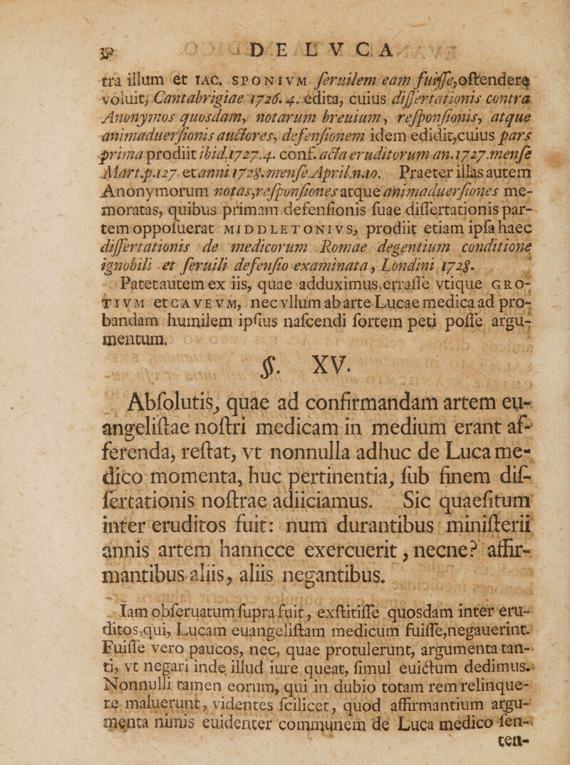 tra illum et iac. sponivm feruilem eam fuiffe?ofifendere voluit; Cantabrigiae 1726. 4. edita? cuius difertanonis contra Anonymos quosdam> notarum breuium ? refponfionis, atque ammaduerfionis au&amp;oresj difenfionem idem edidit? cuius pars prima prodiit ibid.1727.4. conf. acia eruditorum an. ijzj.menfi Mart.p.127 stanni 172S.menfe.ApriLn.10. Praeter illas autem Anonymorum 'notasyrejponjionesatque animaduerfiones me» moratas? quibus primam defeniionis fuae differtationis par¬ tem oppofuerat middletonivs? prodiit etiamipfahaec differtationis de medicorum Romae degentium conditione ignobili et feruili defenfio examinata ? Londini 172S. Patet autem ex iis? quae adduximuS verrafle vtique gro- t i v m et c a v e v m? nec vllum ab arte Lucae medica ad pro¬ bandam humilem ipfus nafgendi fortem peti polle argu¬ mentum, $■ XV. Abfolutis, quae ad confirmandam artem eii- angeliftae noftri medicam in medium erant af¬ ferenda, reftat, vt nonnulla adhuc de Luca me¬ dico momenta, huc pertinentia, fub finem dif¬ fertationis noftrae adiiciamus. Sic quaefitum inter eruditos fuit: num durantibus minifterii annis artem hanncce exercuerit, necne ? affir¬ mantibus aliis, aliis negantibus. lam obferuatumfuprafuit? exftitilTe quosdam inter em- ditos,qui, Lucam euangeliftam medicum fuille?negauerint. Fuiffe vero paucos? nec? quae protulerunt? argumenta tan¬ ti? vt negari inde illud iure queat? flmul euidum dedimus. Nonnulli tamen eorum* qui in dubio totam rem relinque¬ re maluerunt ? videntes fcilicet ? quod affirmantium argu¬ menta nimis euidenter communem de Luca medico fen-