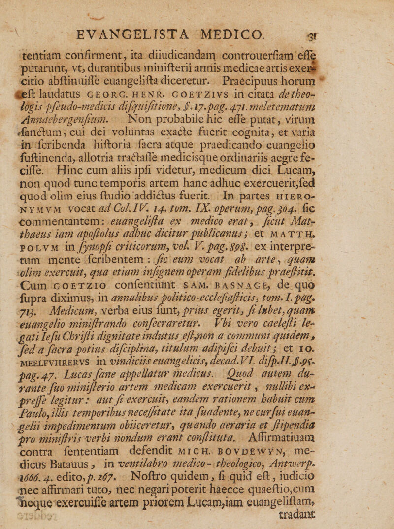 tentiam confirment, ita diiudicandam controuerfiam efle putarunt, vt, durantibus minifterii annis medicae artis exem citio abffinuiile euangelifta diceretur. Praecipuus horum ^eft laudatus georg.henr. goetzivs in citata de theo¬ logis pfeudo-me dicis difquifitione, /. I7*pag. 4-11, meletematum Annaehergenfium* Non probabile hic e ile putat, virum dantium, cui dei voluntas exa6le fuerit cognita, et varia in fcribenda hiftoria facra atque praedicando euangelio fuftinenda, allotria traftaffe medicisque ordinariis aegre fe¬ tide. Hinc cum aliis ipfi videtur, medicum dici Lucam, non quod tunc temporis artem hanc adhuc exercuerit,fed quod olim eius ftudio addiftus fuerit. In partes hiero- nymvm vocat ad Coi. IV. 14. tom. IX* operum, pag. 304. fic commentantem: euangelifla ex medico erat, Jicut Mat¬ thaeus iam apoftolus adhuc dicitur publicanus; et matth. polvm m fynopfi criticorum, voL V.pag*SpS• ex interpre¬ tum mente fcribentem : fic eum vocat ah arte, quam olim exercuit, qua etiam infignem operam fidelibus praeftitit. Cum goetzio confentiunt sam. basnage, de quo fupra diximus, in annalibus politico-ecclefiafiicis- tom* I. pag* 713. Medicum, verba eius funt, prius egerit, fi lubet, quam euangelio miniflrando confiecraretur* Vbi vero caelefli ie~ gatilefuChrifii dignitate indutus e fi,non a communi quidem» fed a facra potius difciplina, titulum adipifei debuit; et 1 meelfvhrervs in vindiciis euangelicis, decad* VI. difp*II.J*pu pag. 47. Lucas fime appellatur medicus. Quod autem du¬ rante fuo minifierio artem medicam exercuerit, nullibi ex- prejfe legitur: aut fi exercuit, eandem rationem habuit cum Paulo,illis temporibus necejfitate ita fuadente, ne cur fui euan¬ gelii impedimentum obiiceretur, quando aeraria et /iipendia pro miniflris verbi nondum erant confiituta. Affirmatiuam contra fententiam defendit mich. bovdewyn, me¬ dicus Batauus, in ventilabro medico - theologico, Antwerp. 1666.4. edito,p. 267. Noftro quidem, ii quid eft, iudicio nec affirmari tuto, nec negari poterit haecce quaeilio,cuih neque exercuiffe artem priorem. Lucam,iam euangeliftam, tradant