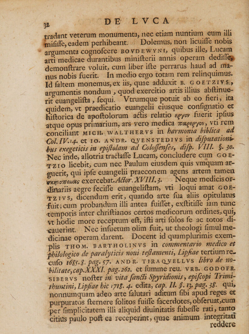 tradant veterum monumenta, nec etiam nuntium eum illi tnififle, eadem perhibeant. Dolemus, non licuuTe nobis argumenta cognofcere bovdewyni, quibus ille, Lucam arti medicae durantibus minifterii annis operam dediile, demonftrare voluit, cum liber ifte perrarus haud ad ma¬ nus nobis fuerit. In medio ergo totam rem relinquimus. Id faltem monemus,ex iis, quae adduxit b. g oetzivs., argumentis nondum > quod exercitio artis iuius abftinue- rit euangelifta, fequi. Vtrumque potuit ab eo fieri , ita quidem^vt praedicatio euangelii eiusque confignatio et hiftorica de apoftolorum adis relatio e^yov fuerit ipfius atque opus primarium, ars verq medica sra^yov, vti rem conciliant mich. walthervs in harmonia biblica ad Coi. IV. 14. et I o. A N D R. qv E n s TE DI v s in difputationu- bus exegeticis in epiflolam ad ColuJJenfes, difp. VIII. §■ 30. Nec inde, allotria traclaffe Lucam, concludere cum goe- t z i o licebit, cum nec Paulum eiusdem quis vmquam ar¬ guerit, qui ipfe euangelii praeconem agens artem tamen VkipdWenccs exercebat.Affor. XVIII. 3. Neque medicis or¬ dinariis aegre fecifie euangeliftam, vti loqui amat g oe¬ tzivs, dicendum erit, quando arte fua aliis opitulatus fuit;cum probandum illi antea fuiflet, exftitifle iam tunc temporis inter chriftianos certos medicorum ordines, qui, vt hodie more receptum eft, ifti arti folos fe ac totos di- •cauerint. Nec infueram olim fuit, ut theologi fimul me¬ dicinae operam darent. Docent id quamplurimis exem¬ plis thom. bartholinvs in commentario medico et philologko de paralyticis noui teflamenti, Lipfiae tertium re- cufo 1685.8- pag.57. and r. tiraqvellvs libro de no¬ bilitate, cap.XXXI. pag. 262. etfummereu. vrb. godofr. sibervs nofter in\ vita fianlli Spyridionis, epijcopi Irimi— thuntini, Lipfiae hic 1718• 4- edita, cap. II. §. 13. pag. 38- qui> nonnumquam adeo arte falutari aditum fibi apud reges et purpuratos fternere folitos fuiile facerdotes, obferuat,cum per fimplicitatem illi aliquid diuinitatis fubefle rati, tanto citius paulo pofl ea receperint, quae animum integritati reddere