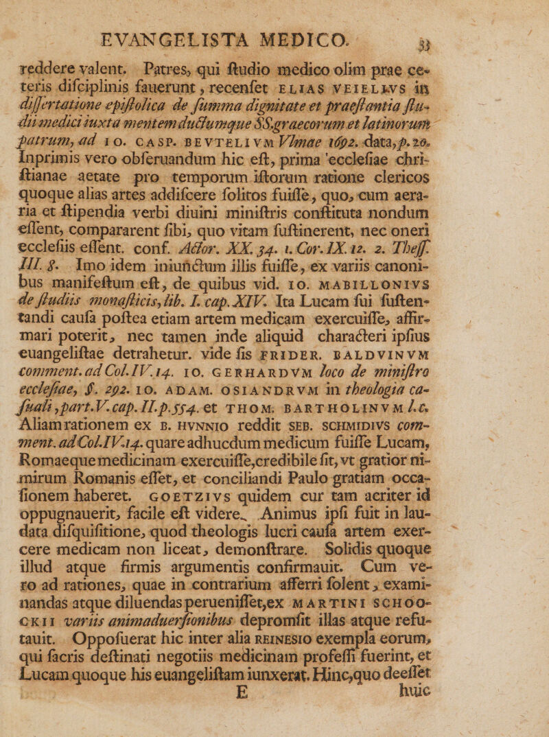 reddere valent. Patres, qui ftudio medico olim prae ce» teris difciplinis fauerunt ? recenfet elias v e i e l tv s iit dijjerunione epifiolica de fumma dignitate et praefiantia flu~ dii medici iuxta mentem du&amp;umque SS.graecorum et latinorum patrum-, ad io. casp. bevtelivm Vlmm 1692.Appeto, Inprimis vero obferuandum hic eft, prima 'ecclefiae chri ftianae aetate pro temporum iftorum ratione clericos quoque alias artes addifeere folitos fuiile, quo, cum aera» ria et ftipendia verbi diuini miniftris conftituta nondum ellent, compararent fibi, quo vitam fuftinerent, nec oneri ecclefiis edent. conf. Ador. XX. 34. 1. Cor. IX. 12. 2. Thejfi III <?. Imo idem iniundum illis fuifle, ex variis canoni» bus manifeftum ed, de quibus vid. 10. mabillonivs deftudiis monafiicis-, lib. L cap. XIV. Ita Lucam fui fuften- tandi caufa poftea etiam artem medicam exercuiffe, affir- mari poterit * nec tamen inde aliquid eharaderi ipfius euangeliftae detrahetur, vide iis frio e e. baldvinvm comment. ad Coi.IV.14. 10. gerhardvm loco de miniflro ecclefiae> /. 292. 10. adam. osiandrvm in theologia ca* fmli7part.V.cap.ILp,5$4.Q£ thom. bartholinvm/.^ Aliam rationem ex b. hvnnio reddit seb. schmidivs com- ment.ad.C0l.IVa4.quareadhucdummedicum fuide Lucam, Romaeque medicinam exercuide,credibile fit, vt gratior ni¬ mirum Romanis edet, et conciliandi Paulo gratiam occa¬ tionem haberet, goetzivs quidem cur tam acriter id oppugnauerit^ facile eft videre». Animus ipfi fuit in lau¬ data difquifitione, quod theologis lucri caufa artem exer¬ cere medicam non liceat, demonftrare. Solidis quoque illud atque firmis argumentis confirmauit. Cum ve¬ ro ad rationes, quae in contrarium afferri folent, exami» nandas atque diluendas peruenidet,ex martini schoo- ckii variis animaduerfionibus depromfit illas atque refu- tauit. Oppofuerat hic inter alia reinesio exempla eorum# qui facris deftinati negotiis medicinam profefli fuerint, et Lucam quoque his euangeliftam iunxerat. Hinc^quo deeffet E huic