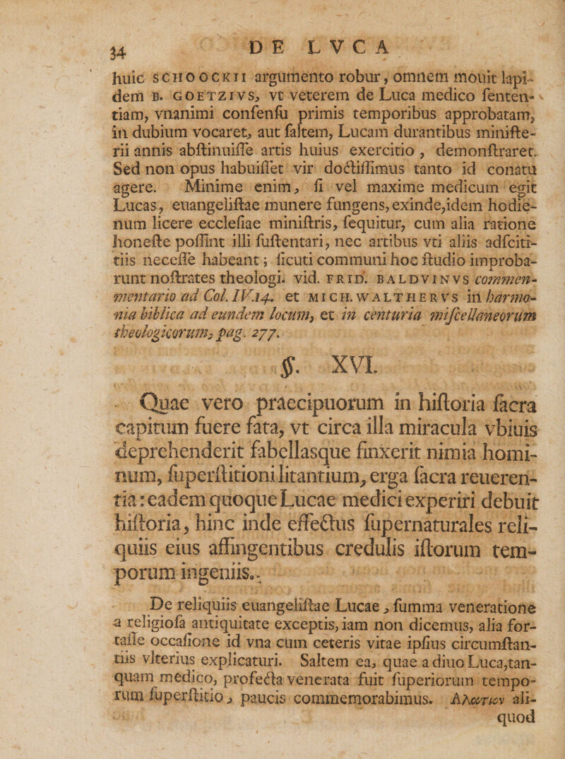 huic scho ockii argumento robur, omnem mottit lapi¬ dem b. g o etz i v s, vt veterem de Luca medico fenten- tiam, vrianimi confenfti primis temporibus approbatam^ in dubium vocaret-, aut faltem, Lucam durantibus minifte- rii annis abilinuiiTe artis huius exercitio , demonftraret. Sed non opus habuifTet vir doftiffimus tanto id conatu agere. Minime enim, fi vel maxime medicum egit Lucas., euangeliftae munere fungens, exinde,idem hodie- num licere ecclefiae miniftris, fequitur, cum alia ratione honefte pofflnt illi fuftentari, nec artibus vti aliis adfcitr- tiis necefle habeant; iicuti communi hoc ftudio improba¬ runt noftrates theologi, vid. frid. baldvinvs commen- vient ano ad Coi. IV.14» et mich.walthervs in har ma¬ nia biblica ad eundem locum3 et in centuria mifceUaheorum tkeologiconmh pag. 277. XVI. Quae vero praecipuorum in hifloria facra capirum fuere fata, vt circa illa miracula vbiuis deprehenderit fabellasque finxerit nimia homi¬ num, fuperflitioni litantium, erga facra reueren- tia: eadem quoque Lucae medici experiri debuit hiftoria, hinc inde effeUus fupernaturales reli¬ quiis eius affingentibus credulis iftorum tem¬ porum ingeniis.. De reliquiis euangeliftae Lucae, fumma veneratione a religiola antiquitate exceptis, iam non dicemus, alia for- talie occafione id vna cum ceteris vitae iplius circumftan- tiis vlterius explicaturi. Saltem ea, quae a diuo Luca,tan- quam medico, profecta venerata fuit fuperiorum tempo¬ rum fuperftitio, paucis commemorabimus. Aa«t-m ali¬ quod