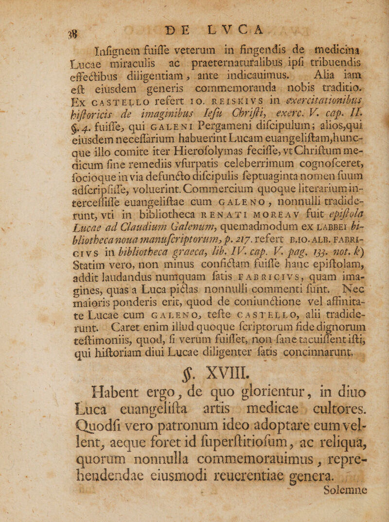 Iafigiiem fuifle veterum in fingendis de medicina Lucae miraculis ac praeternaturalibus ipfi tribuendis effe&amp;ibus diligentiam , ante indicauimus. . Alia iam eft eiusdem generis commemoranda nobis traditio. Ex castello refert io. reiskivs in exercitationibus kijhrkis de imaginibus lefu Chrifii, exerc. V cap. II. §.4. fuifle^ qui galeni Pergameni difcipulum; alios,qui eiusdem neceflarium habuerint Lucam euangeliftam,hunc- que illo comite iter Hierofolymas fecifle, vtChriftum me¬ dicum fine remediis vfarpatis celeberrimum cognofceret, focioque ia via defundo difcipulis feptuaginta nomen fuum adfcripfiffe, voluerint. Commercium quoque literariumin- terceffiffe euangeliftae cum galeno , nonnulli tradide¬ runt, vti in bibliotheca renati moreav fuit epifiola Lucae ad Claudium Galenum, quemadmodum ex labbei bi¬ bliotheca noua manu fer ipt orum > p. 217. refert b,io. alb. fabri- c ivs in bibliotheca graeca7 lib. IV. cap. V pag, 133. not. k) Statim vero, non minus confidam fuifle hanc epiflolam, addit laudandus numquam fatis fabricivs, quam ima¬ gines, quas a Luca pidas nonnulli commenti funt. Nec maiqris ponderis erit, quod de coniimfiione vel affinita¬ te Lucae cum galentefte c astello, alii tradide¬ runt. Caret enim illud quoque fcriptorum fide dignorum teftimoniis, quod, fi verum fui flet, non fane tacuiflent ifti, qui hiftoriam diui Lucae diligenter fatis concinnarunt. §. XVIII. Habent ergo, de quo glorientur, in diuo Luca euangelifta artis medicae cultores. Quodfi vero patronum ideo adoptare eum vel¬ lent, aeque foret id fuperftitiofum, ac reliqua, quorum nonnulla commemorauimus, repre¬ hendendae eiusmodi reucrentiae genera. Solemne