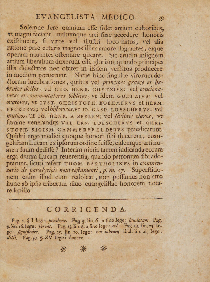 Solemne fere omnium efle folet arcium cultoribus, Tt magni faciant multumque arti fuae accedere honoris cxiftiment, ii viros vel illuftri loco natos, vel alia ratione prae ceteris magnos illius amore flagrantes, eique operam nauantes oftentare queant. Sic eruditi infignem artium liberalium duxerunt efle gloriam, quando principes illis deiedatos nec obiter in iisdem venatos producere in medium potuerunt. Natae hinc fingulae virorum do- dorum lucubrationes , quibus vel principes graece et he- braice doclos, vti geo. henr. goetzivs; vel contiona¬ tores et commentatores biblicos, vt idem goetzivs; vel oratores> vt 1 v s t. christoph. boehmervs et ii e r m. beckervs; velhifloricosyVt 10. gasp. loescher.vs; vel muficos> Ut IO. HENR. A S E E L E N; vel fcriptlS darOS , Vt fumme venerandus val. e r n. loeschervs et chri¬ stoph. sigism. gammersfeldervs praedi carunt. Quidni ergo medici quoque honori fibi ducerent, euan- gelidam Lucam ex ipforum ordine fuifle, eidemque arti no¬ men fiium dedifle ? Interim nimia tamen iudicanda eorum erga diuum Lucam reu er entia, quando patronum fibi ado¬ ptarunt, ficuti refert thom. bartholinvs in commen¬ tario de paralyticis mu i t eflamenti > p. m. 57. Superftitio- nem enim illud cum redoleat, non poflumus non atro hunc ab ipfis tributum diuo euangeliftae honorem nota¬ re lapillo. CORRIGENDA. Pag. 2. I,lege: praebeat, Pag lin. 6. a fine lege: laudatam. Pag, 9. Kn 16. lege: firent. Pag. 13. lin. 8. a fine lege: ad. Pag. 19. lin, 23, le¬ ge: jtgnificare. Pag. 25. lin. 2c. lege: nos iubeant. ibici» lin, 21, leget didi, Pag. 30, §■ XV, lege: hancce. % * *