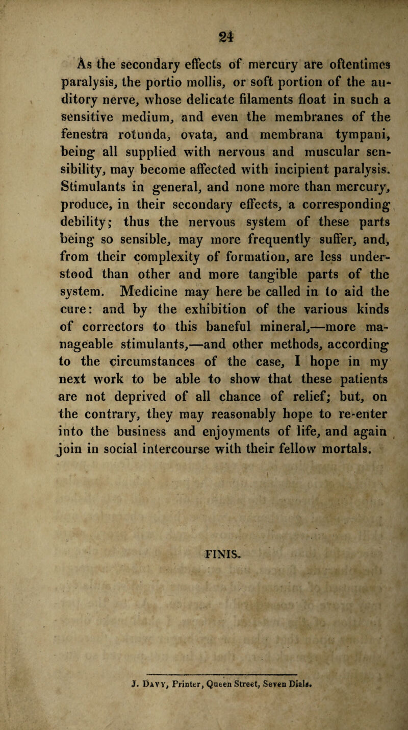 As the secondary effects of mercury are oftentimes paralysis, the portio mollis, or soft portion of the au- ditory nerve, whose delicate filaments float in such a sensitive medium, and even the membranes of the fenestra rotunda, ovata, and membrana tympani, being all supplied with nervous and muscular sen¬ sibility, may become affected with incipient paralysis. Stimulants in general, and none more than mercury, produce, in their secondary effects, a corresponding debility* thus the nervous system of these parts being so sensible, may more frequently suffer, and, from their complexity of formation, are less under¬ stood than other and more tangible parts of the system. Medicine may here be called in to aid the cure: and by the exhibition of the various kinds of correctors to this baneful mineral,—more ma¬ nageable stimulants,—and other methods, according to the circumstances of the case, I hope in my next work to be able to show that these patients are not deprived of all chance of relief; but, on the contrary, they may reasonably hope to re-enter into the business and enjoyments of life, and again join in social intercourse with their fellow mortals. FINIS. • j . .. . > ■ *' J. Davy, Printer, Queen Street, Seven Dial**