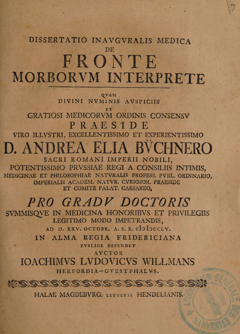 DISSERTATIO INAVGVRALIS MEDICA DE FRONTE MORBORVM INTERPRETE C^V AM DIVINI NVMiNIS AV SPICIIS GRATIOSI MEDICORVM ORDINIS CONSENSV PRAESIDE VIRO ILLVSTRI, EXCELLENTISSIMO ET EXPERIENTISSIMO D. ANDREA ELIA BVCHNERO SACRI ROMANI IMPERII NOBILI, POTENTISSIMO PRVSSIAE REGI A CONSILIIS INTIMIS, MEDICINAE ET PHILOSOPHIAE NATVRALIS PROFESS. PVI3L. ORDINARIO, IMPERIALIS ACADEM. NATVR. CVRIOSOR. PRAESIDE ET COMITE PALAT. CAESAREO, PRO GRADV DOCTORIS SVMMISQVE IN MEDICINA HONORIBVS ET PRIVILEGIIS LEGITIMO MODO IMPETRANDIS, AD D. XXV. OCTOBR. A. S. R. cIoIoCCLV. IN ALMA REGIA FRIDERXCIANA PVRLICE DEFENDET AVCTOR IOACHIMVS LVDOVICVS WILLMANS HERFORDIA-G VESTPHALVS. HALAE MAGDEBVRG. iitxekis HENDELIANIS.