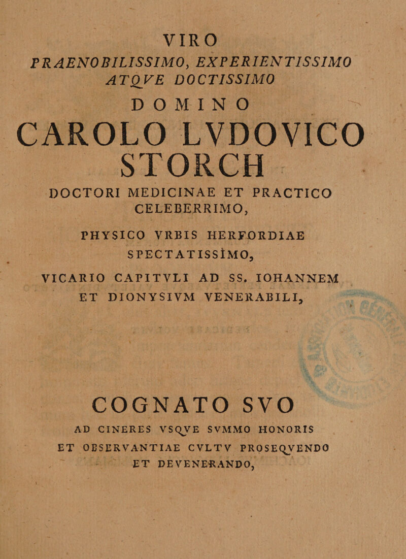 VIRO PRAENOBILISSIMO, EXP ERIENT1SSIM0 ATQVE DOCTISSIMO DOMINO ' CAROLO LVDOVICO STORCH DOCTORI MEDICINAE ET PRACTICO CELEBERRIMO, PHYSICO VRBIS HERFORDIAE SPECTATISSiMO, VICARIO CAPITVLI AD SS. IOHANNEM ET DIONYSIVM VENERABILI, COGNATO SVO AD CINERES VSqVE SVMMO HONORIS ET OBSERVANTIAE CVLTV PROSEqVENDO ET DEVENERANDO,