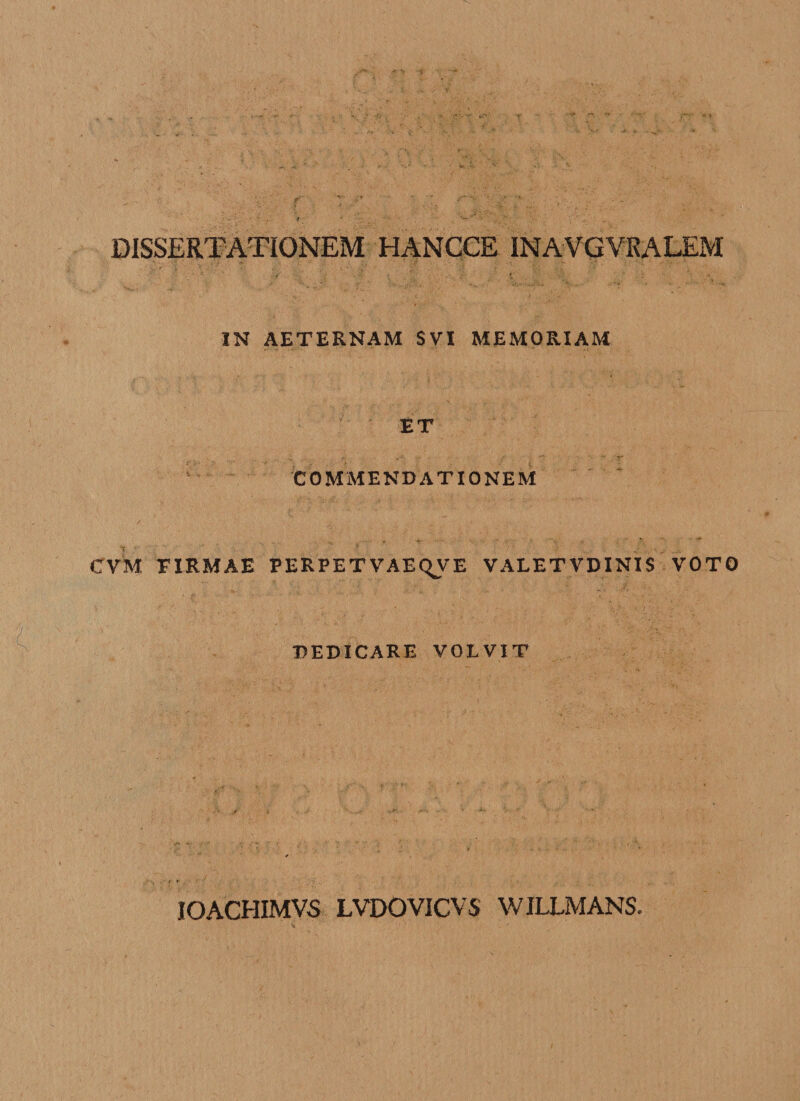 DISSERTATIONEM HANCCE INAVGYRALEM IN AETERNAM SVX MEMORIAM ET COMMENDATIONEM CVM FIRMAE PERPETVAEQVE V ALET VD INIS VOTO DEDICARE VOLVIT IOACHIMVS LVDOVICVS WILLMANS.