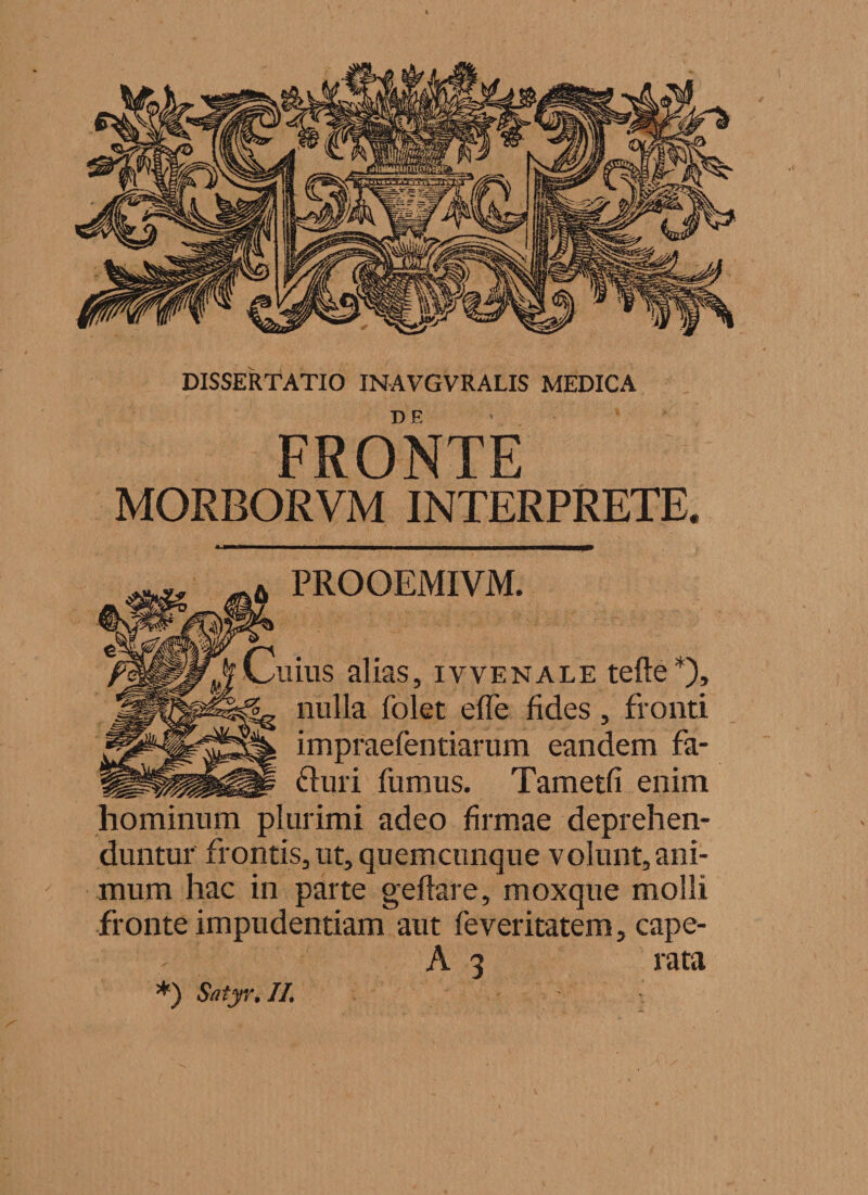 FRONTE MORBORVM INTERPRETE. PROOEMIVM. iius alias, ivvenale tefte*)» nulla folet effe fides, fronti impraefentiarum eandem fa- flini fumus. Tametfi enim hominum plurimi adeo firmae deprehen¬ duntur frontis, ut, quemcunque volunt, ani¬ mum hac in parte geflare, moxque molli fronte impudentiam aut feveritatem, cape- A 3 rata *) Satyr, IL