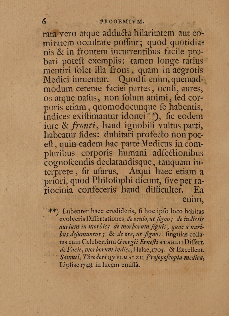 rata vero atque addufta hilaritatem aut co¬ mitatem occultare poffint; quod quotidia¬ nis &amp; in frontem incurrentibus facile pro¬ bari poteft exemplis: tamen longe rarius mentiri folet illa frons, quam in aegrotis Medici intuentur. Quod fi enim, quemad¬ modum ceterae faciei partes, oculi, aures, os atque naius, non folum animi, fed cor¬ poris etiam, quomodocunque fe habentis, indices exiftimantur idonei**), fic eodem iure &amp; fronti, haud ignobili vultus parti, habeatur fides: dubitari profecto non pot¬ eft, quin eadem hac parte Medicus in com¬ pluribus corporis humani adfe&amp;ionibus cognofcendis declarandisque, tanquam in¬ terprete , fit ufurus. Atqui haec etiam a priori, quod Philofophi dicunt, five per ra¬ tiocinia confeceris haud difficulter. Ea enim, **) Lubenter haec credideris, fi hoc ipfo loco habitas evolveris DifFertationes, de oculo, ut figno ; de indiciis aurium in morbis; de morborum /ignis 3 quae a nari¬ bus defumuntur; &amp; de orey ut figno: lingulas colla- tas cum Celeberrimi Georgii Ernefii s x ahl i i DilFerr. de Facie, morborum indice, Halae, 1705. &amp; Exceiient. SamueL Tbeodori qv e l m a i. z i 1 Profopofcopia me dic ay Lipfiaei748. in lucem emilFa.