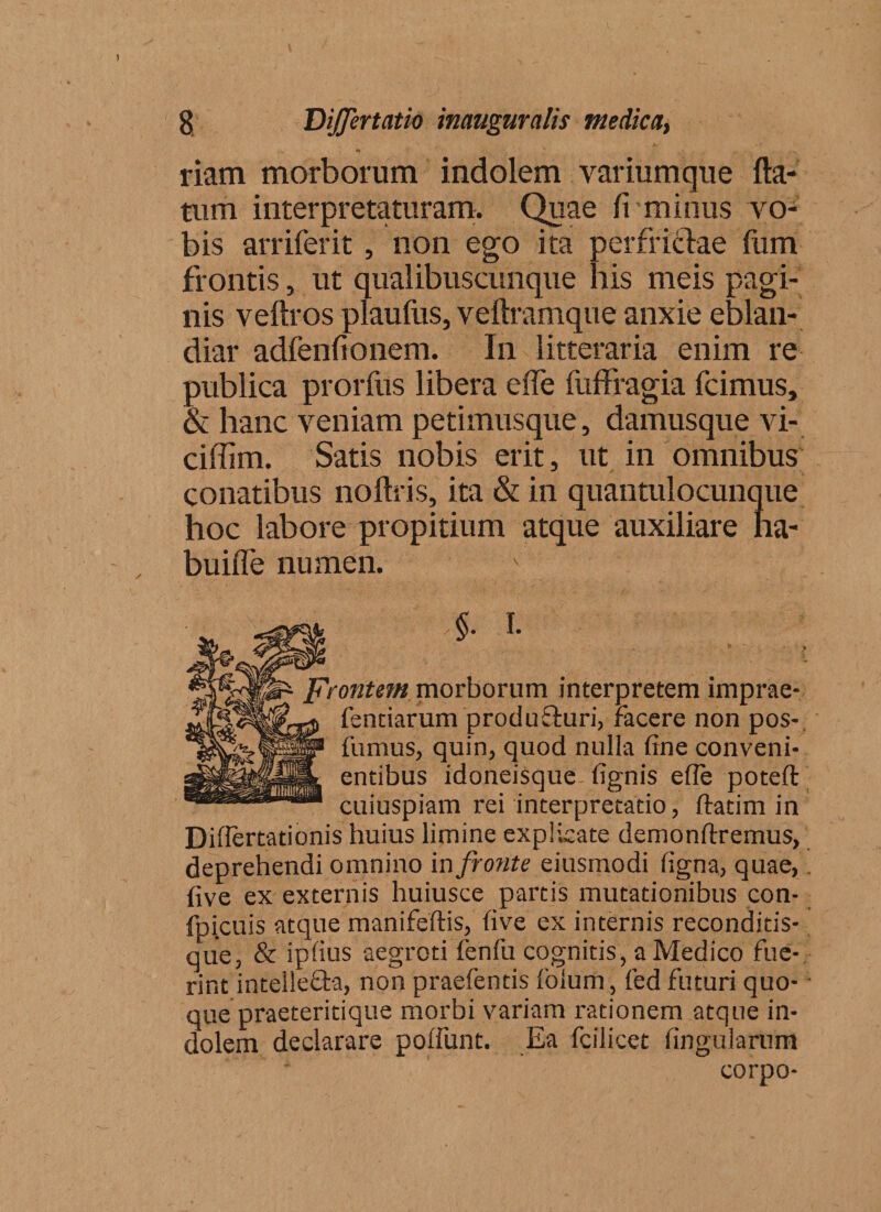 riam morborum indolem variumque fla¬ tum interpretaturam. Quae fi minus vo¬ bis arriferit, non ego ita perfrictae fum frontis, ut qualibuscunque his meis pagi¬ nis veftros plaufus, veftramque anxie eblan¬ diar adfenfionem. In litteraria enim re publica prorfus libera effe fuffragia fcimus, &amp; hanc veniam petimusque, damusque vi- ciffim. Satis nobis erit, ut in omnibus conatibus noftris, ita &amp; in quantulocunque hoc labore propitium atque auxiliare ha- buifle numen. $- I- Frontem morborum interpretem imprae- ^ fentiarum producturi, Facere non pos- f fumus, quin, quod nulla fine conveni¬ entibus idoneisque fignis efie poteft cuiuspiam rei interpretatio, ftatim in Differtationis huius limine explicate demonftremus, deprehendi omnino in fronte eiusmodi figna, quae, five ex externis huiusce partis mutationibus con- fpicuis atque manifeftis, five ex internis reconditis- que, &amp; ipfius aegroti ienfu cognitis, a Medico fue¬ rint intelle&amp;a, non praefentis folum, fed futuri quo¬ que praeteritique morbi variam rationem atque in¬ dolem declarare poliunt. Ea fcilicet lingularum * ' corpo-
