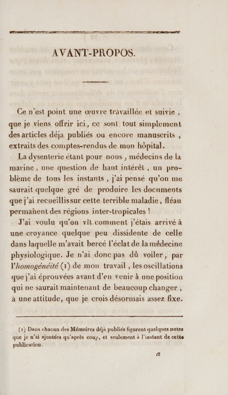 AVANT-PROPOS. Ce n est point une œuvre travaillée et suivie , que je viens offrir ici, ce sont tout simplement des articles déjà publiés ou encore manuscrits , extraits des comptes-rendus de mon hôpital. La dysenterie étant pour nous , médecins de la marine , une question de haut intérêt , un pro¬ blème de tous les instants , j’ai pensé qu’on me saurait quelque gré de produire les documents que j^ai recueillis sur cette terrible maladie, fléau permanent des régions inter-tropicales ! J’ai voulu qu’on vît comment j’étais arrivé à une croyance quelque peu dissidente de celle dans laquelle m’avait bercé l’éclat de la médecine physiologique. Je n’ai donc pas du voiler, par Y homogénéité (i) de mon travail , les oscillations que j’ai éprouvées avant d’en venir à une position qui ne saurait maintenant de beaucoup changer , à une attitude, que je crois désormais assez fixe. ( i) Dans chacun des Me'moires de'jà publiés figurent quelques notes que je n’ai ajoutées qu’après coup, et seulement à l’instant de cctt# publication. a