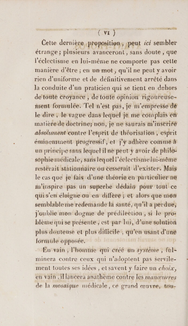 Cette dernière proposition , peut ici sembler étrange ; plusieurs avanceront, sans doute , que l’éclectisme en lui-même ne comporte pas cette manière d’être ; en un mot, qu’il ne peut y avoir rien d’uniforme et de définitivement arrêté dans la conduite d’on praticien qui se lient en dehors de toute croyance , de toute opinion rigoureuse¬ ment formulée. Tel n’est pas, je m’empresse dê le dire , le vague dans lequel je me complais en matière de doctrine; non, je ne saurais m’inscrire absolument contre l’esprit de théorisation , esprit éminemment progressif, et j’y adhère comme à tin principe sans lequel il ne peut y avoir de philo» sûphietticdicaîe, sans lequel!’éc 1 ectismeIoi-même resterait stationnaire ou cesserait d’exister. Mais le cas que je fais d’une théorie en particulier n© m’inspire pas un superbe dédain pour tout ce qui s’en éloigne ou en diffère ; et alors que mon semblable me redemande la santé, qu’il a perdue, j’oublie mon dogme de prédilection , si le pro¬ blème qui se présente , est par lui, dffine solution plus douteuse et plus difficile , qu’en usant d’une formule opposée. En vain , l’homme qui créé un système , ful¬ minera contre ceux qui n’adoptent pas servile¬ ment toutes ses idées , et savent y faire un choix} en vain , il lancera anathème contre les manœuvres de la mosaïque médicale, ce grand œuvre, ton- N