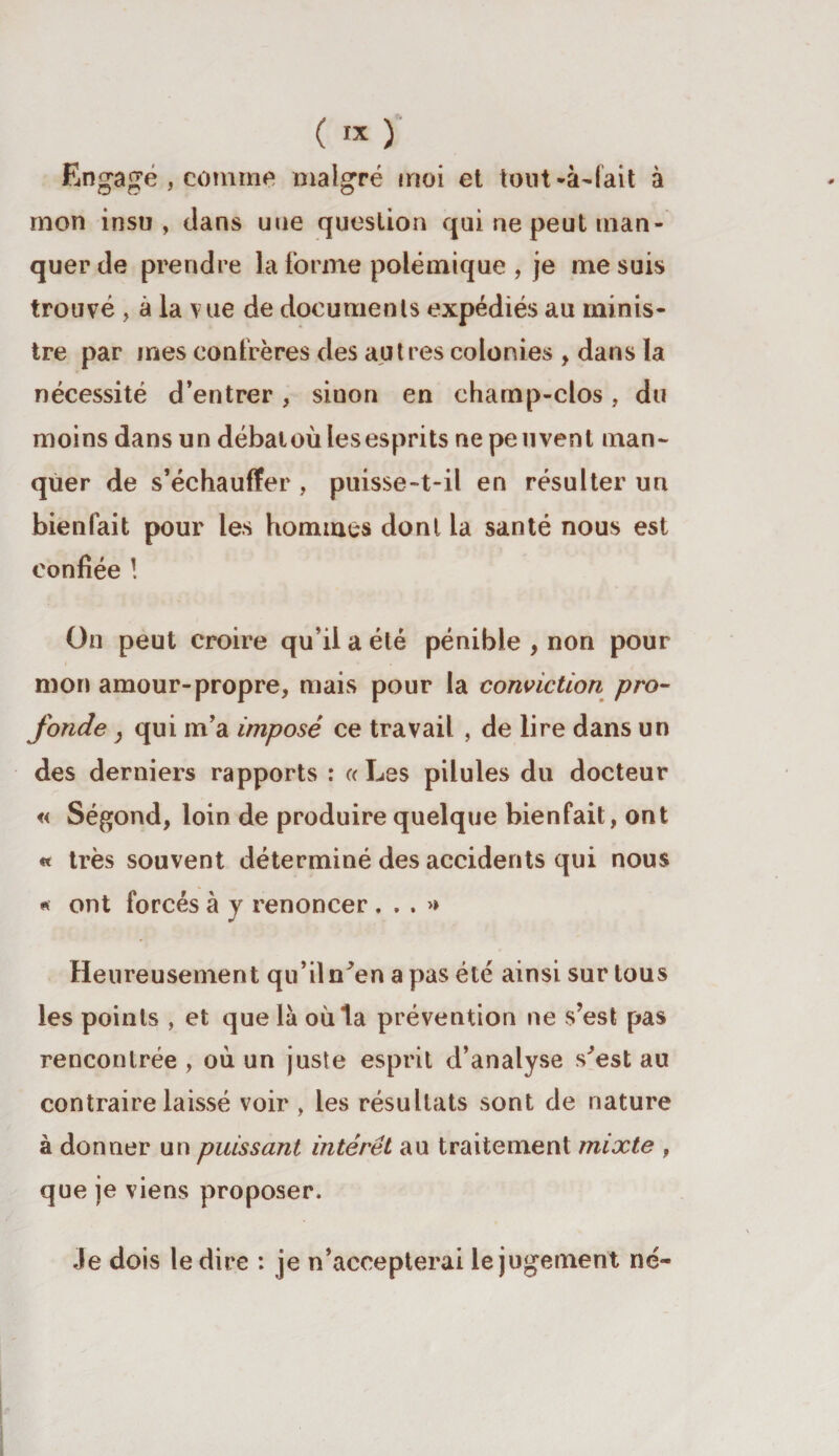 Engagé , comme malgré moi et tout-à-lait à mon insu, clans une question qui ne peut man¬ quer de prendre la forme polémique , je me suis trouvé , à la vue de documents expédiés au minis¬ tre par mes confrères des autres colonies , dans la nécessité d’entrer, sinon en champ-clos, du moins dans un débat où les esprits ne peuvent man¬ quer de s’échauffer , puisse-t-il en résulter un bienfait pour les hommes dont la santé nous est confiée ! On peut croire qu’il a été pénible , non pour mon amour-propre, mais pour la conviction pro¬ fonde } qui m’a imposé ce travail , de lire dans un des derniers rapports : « Les pilules du docteur « Ségond, loin de produire quelque bienfait, ont « très souvent déterminé des accidents qui nous * ont forcés à y renoncer ...» Heureusement qu’il n^en a pas été ainsi sur tous les points , et que là où ta prévention ne s’est pas rencontrée , où un juste esprit d’analyse s^est au contraire laissé voir , les résultats sont de nature à donner un puissant intérêt au traitement mixte , que je viens proposer. Je dois le dire : je n’accepterai le jugement né-