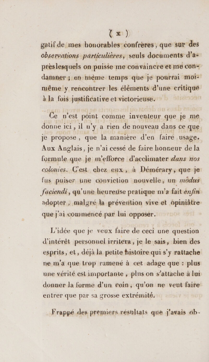 gai if de mes honorables confrères, que sur des observations particulières, seuls documents d’a* près lesquels on puisse me convaincre et me con¬ damner ; en même temps que je pourrai moi- même y rencontrer les éléments d’une critiqué à la fois justificative et victorieuse. Ce n’est point comme inventeur que je me dornie ici, il n’y a rien de nouveau dans ce que je propose , que la manière d’en faire usage. Aux Anglais, je n’ai cessé de faire honneur de la formule que je m’efforce d’acclimater dans nos colonies, (Test chez .eux, à Démérary, que je fus puiser une conviction nouvelle, un modus &amp; faciendi, qu’une heureuse pratique m’a fait enfin adopter, malgré la prévention vive et opiniâtre que j’ai commencé par lui opposer. L’idée que je veux faire de ceci une question d’intérêt personnel irritera, je le sais, bien des esprits, et, déjà la petite histoire qui s’y rattache ne m’a que trop ramené à cet adage que : plus une vérité est importante , plus on s'attache à lui donner la forme d’un coin, qu’on ne veut faire entrer que par sa grosse extrémité. Frappé des premiers résultats que j’avais oh *