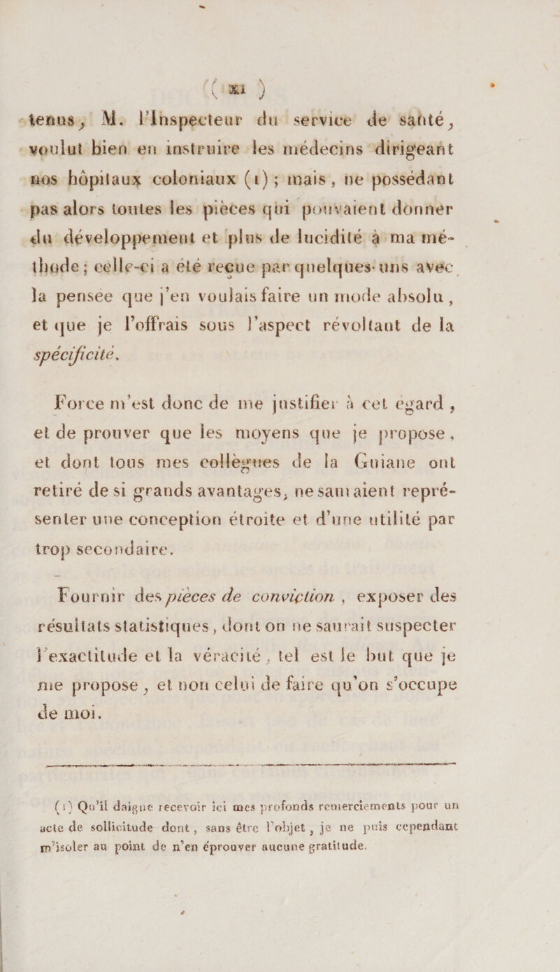 tenus, M. l'Inspecteur du service de santé, voulut bien en instruire les médecins dirigeant nos hôpitaux coloniaux (i); mais, ne possédant pas alors toutes les pièces qui pouvaient donner du développement et plus de lucidité à ma mé¬ thode; celle-c i a été reçue par quelques-uns avec- la pensee que j’en voulais faire un mode absolu, et que je l’offrais sous l’aspect révoltant de la spécificité, Force m’est donc de me justifier à cet egard , et de prouver que les moyens que je propose* et dont tous mes collègues de la Guiane ont retiré de si grands avantages, ne sam aient repré¬ senter une conception étroite et d’une utilité par trop secondaire» Fournir des pièces de conviction , exposer des résultats statistiques, dont on ne saurait suspecter î exactitude et la véracité, tel est le but que je me propose , et non celui de faire qu’on s’occupe de moi. (s) Qu’il daigne recevoir ici tue» profonds remercie m cols pour un acte de sollicitude dont, sans être l’objet , je ne puis cependant m’isoler au point de n’en e'prouver aucune gratisude