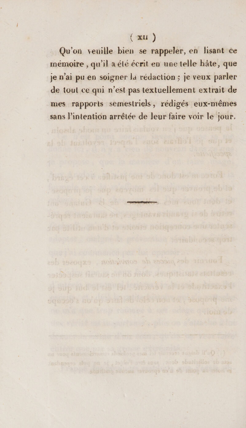 Qu'on veuille bien se rappeler, en lisant ce mémoire , qu i! a été écrit en une telle hâte, que je n'ai pu en soigner la rédaction $ je veux parler de tout ce qui n'est pas textuellement extrait de mes rapports semestriels, rédigés eux-mêmes sans l'intention arrêtée de leur faire voir le jour.