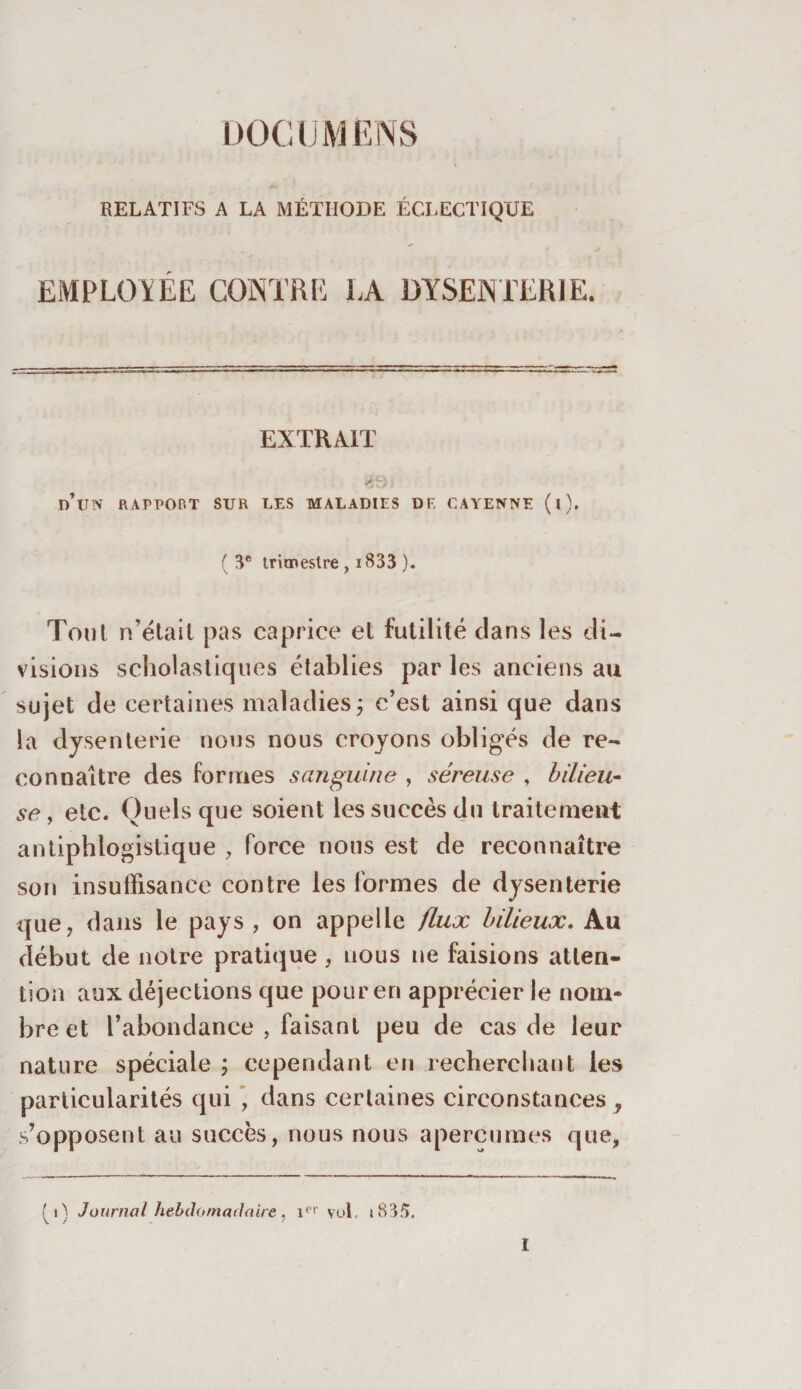 DOCUMENS RELATIFS A LA MÉTHODE ÉCLECTIQUE EMPLOYEE CONTRE LA DYSENTERIE. EXTRAIT j d’un RAPPORT SUR LES MALADIES DF, CAYENNE (l). ( 3e trimestre , 1833 ). Tout n’ëtait pas caprice et futilité clans les di¬ visions scholastiques établies par les anciens au sujet de certaines maladies, c’est ainsi que dans la dysenterie nous nous croyons obligés de re¬ connaître des formes sanguine , séreuse , bilieu¬ se , etc. Quels que soient les succès du traitement antiphlogistique , force nous est de reconnaître son insuffisance contre les formes de dysenterie que, dans le pays , on appelle flux bilieux. Au début de notre pratique, nous ne faisions atten¬ tion aux déjections que pour en apprécier le nom* breet l’abondance , faisant peu de cas de leur nature spéciale ; cependant en recherchant les particularités qui * dans certaines circonstances , s’opposent au succès, nous nous aperçûmes que, i ) Journal hebdomadaire , ipr vol. i83/&gt;.