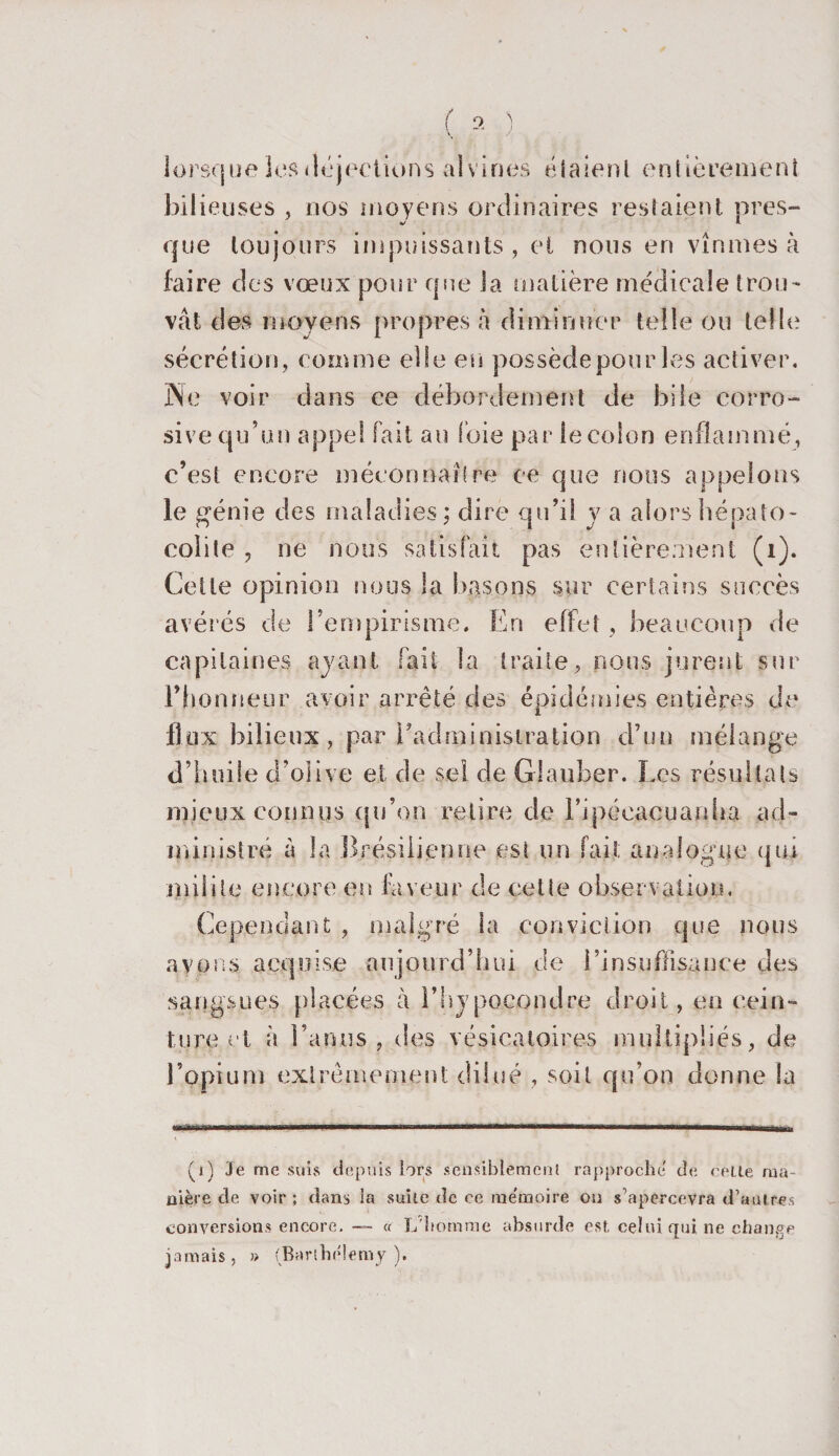 lorsque les déjections alvines étaient entièrement bilieuses , nos moyens ordinaires restaient près- que toujours impuissants, et nous en vînmes à faire des vœux pour que la matière medicale trou¬ vât des moyens propres à diminuer telle ou telle sécrétion, comme elle en possède pour les activer, jNle voir dans ce débordement de bile corro¬ sive qu’un appel fait an foie par le colon enflammé, c’est encore méconnaître ce que nous appelons le génie des maladies; dire qu’il y a alors hépato- colile , ne nous satisfait pas entièrement (i). Cette opinion nous la basons sur certains succès avérés de l’empirisme. En effet , beaucoup de capitaines ayant fait la traite, nous jurent sur l’honneur avoir arrêté des épidémies entières de flux bilieux, par l’administration d’un mélange d’huile d’olive et de sel de Giauber. Les résultats mieux connus qu’on retire de l’ipéeacuanha ad¬ ministré à la Brésilienne est un fait analogue qui milite encore en faveur de cette observation. Cependant , malgré la conviction que nous avons acquise aujourd’hui de l’insuffisance des sangsues placées à l’hypoeondre droit, en cein¬ ture et à l’anus, des vésicatoires multipliés, de l’opium extrêmement dilué , soit qu’on donne la (i) Je me suis depuis lors sensiblement rapproche de celte ma¬ nière de voir ; dans la suite de ce me'moire ou s’apercevra d’autres conversions encore. — « L'homme absurde est celui qui ne change jamais, » (Barthélemy).