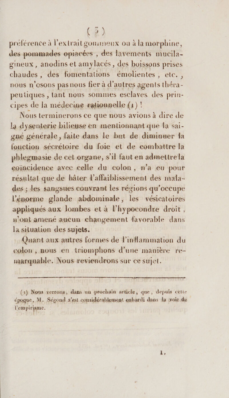 C ?) préférence à l'extrait gommeux ou à la morphine, des pommades opiacées , des lavements mucila- gineux, anodins et amylacés, des boissons prises chaudes , des fomentations émolientes , etc. ; nous n’osons pas nous fiera d’autres agents théra¬ peutiques , tant nous sommes esclaves des prin¬ cipes de la médecine rationnelle (1) ! JNous terminerons ce que nous avions à dire de la dysenterie bilieuse en mentionnant que la sai¬ gné générale, faite dans le but de diminuer la fonction sécrétoire du foie et de combattre la phlegmasie de cet organe, s’il faut en admettre la coïncidence avec celle du colon , n’a eu pour résultat que de hâter l’affaiblissement des mala¬ des • les sangsues couvrant les régions qu’occupe l’énorme glande abdominale, les vésicatoires appliqués aux lombes et à l’hypocondre droit , n’ont amené aucun changement favorable dans la situation des sujets. Quant aux autres formes de l’inflammation du colon , nous en triomphons d’une manière re¬ marquable. Nous reviendrons sur ce sujet. (i) Nous verrons, dans un prochain article, que, depuis celle époque, M. Ségond s’est considérablement enhardi dans la voie de l’empirisme. 1. I