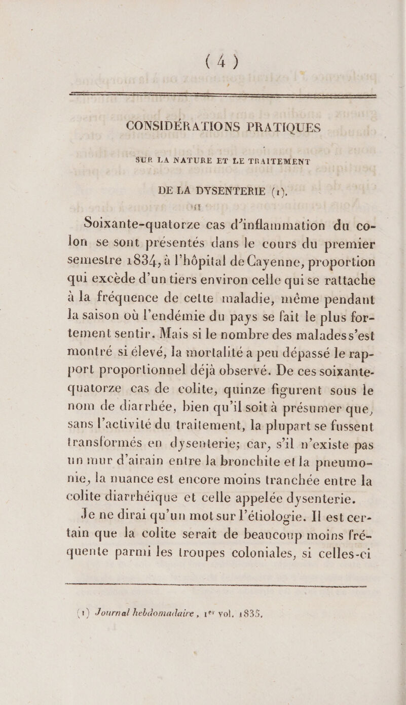 CONSIDÉRATIONS PRATIQUES SUR LA NATURE ET LE TRAITEMENT DE LA DYSENTERIE (i). ■U’ Soixante-quatorze cas (^inflammation du co¬ lon se sont présentés dans le cours du premier semestre i834?à l’hôpital de Cayenne, proportion qui excède d’un tiers environ celle qui se rattache a la fréquence de cette maladie, même pendant la saison où l’endémie du pays se fait le plus for¬ tement sentir. Mais si le nombre des malades s’est montré si élevé, la mortalité a peu dépassé le rap¬ port proportionnel déjà observé. De ces soixante- quatorze cas de colite, quinze figurent sous le nom de diarrhée, bien qu’il soit à présumer que, sans l’activité du traitement, la plupart se fussent transformés en dysenterie; car; s’il n’existe pas un mur d’airain entre la bronchite et la pneumo¬ nie., la nuance est encore moins tranchée entre la colite diarrhéique et celle appelée dysenterie. .le ne dirai qu’un mot sur l’étiologie. Il est cer¬ tain que la colite serait de beaucoup moins fré¬ quente parmi les troupes coloniales, si celles-ci (i) Journal hebdomadaire , i*1'vol. i835,