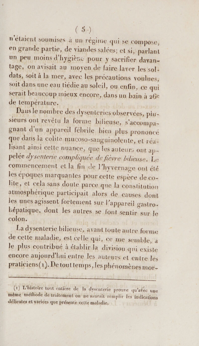 nélaieni soumises à un régime' qui se compose, en grande partie, de viandes salées; et si, parlant un peu moins d'hygiène pour y sacrifier davan¬ tage, on avisait au moyen de faire laver les sol¬ dats, soit à la mer, avec les précautions voulues, soit dans une eau tiédie au soleil, ou enfin, ce qui serait beaucoup mieux encore, dans un bain à 26c de température. Dans le nombre des dysenteries observées, plu¬ sieurs ont revêtu la forme bilieuse, s’accompa¬ gnant d’un appareil fébrile bien plus prononcé que dans la colite muçoso-sanguinolente, et réa¬ lisant ainsi cette nuance, que les auteurs ontap- pelée dysenterie compliquée de fièvre bilieuse. Le commencement et îa fin Je Uiyvernage ont élé les époques marquantes pour cette espèce de co¬ lite, et cela sans doute parce que la constitution atmosphérique participait alors de causes dont les unes agissent fortement sur l'appareil gastro- hepalique, dont les autres se lont sentir sur le colon. La dysenterie bilieuse, avant toute autre forme de cette maladie, est celle qui, ce me semble, a le plus contribué à établir la division qui existe encore aujourd’hui entre les auteurs et entre les pi aticiens(i). De tou l temps, les phénomènesmor- (0 L’histoire tout entière de la dysenterie prouve qu’avec une même méthode de traitement on ne saurait remplir les indications délicates et variées que présente cette maladie.