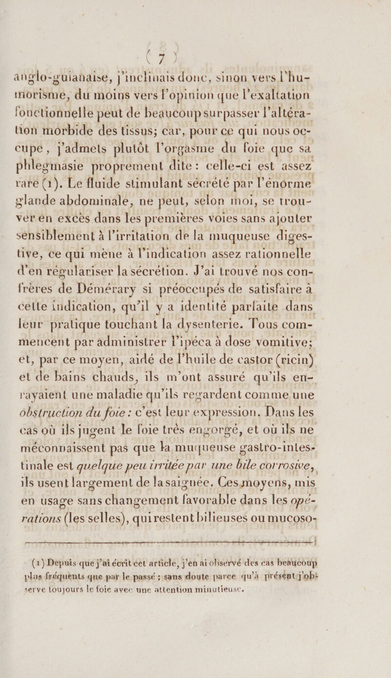 anglo-guianaise, j’inclinais donc, sinon vers l hu¬ morisme, du moins vers l’opinion que l’exaltation fonctionnelle peut de beaucoup surpasser l’altéra¬ tion morbide des tissus; car, pour ce qui nous oc¬ cupe, j’admets plutôt l’orgasme du foie que sa phlegmasie proprement dite: celle-ci est assez rare (1). Le fluide stimulant sécrété par l’énorme glande abdominale, ne peut, selon moi, se trou¬ ver en excès dans les premières voies sans ajouter sensiblement à l’irritation de la muqueuse diges¬ tive, ce qui mène à l’indication assez rationnelle d’en régulariser la sécrétion. J’ai trouvé nos con¬ frères de Démérary si préoccupés de satisfaire à celle indication, qu'il y a identité parfaite dans leur pratique touchant la dysenterie. Tous com¬ mencent par administrer l’ipéca à dose vomitive; et, par ce moyen, aidé de l’huile de castor (ricin) et de bains chauds^ ils m’ont assuré qu’ils en¬ rayaient une maladie qu’ils regardent comme une obstruction du foie: c’est leur expression. Dans les cas où ils jugent le foie très engorgé, et où ils ne méconnaissent pas que la muqueuse gastro-intes¬ tinale est quelque peu irritée par une bile corrosive, ils usent largement de lasaignée. Ces moyens, mis en usage sans changement favorable dans les opé¬ rations (les selles), quirestent bilieuses ou mucoso- ( i ) Depuis que j’ai écrit cet article, j’en ai observé des cas beaucoup plus frequents que par le passé ; sans doute parce qu’à présent j’ob¬ serve toujours le foie avec une attention minutieuse.