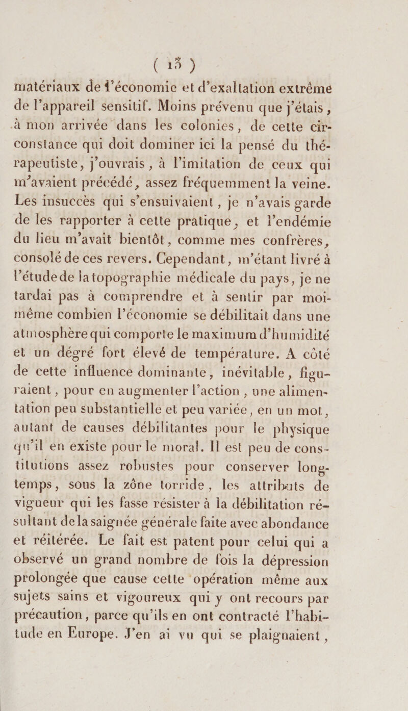 matériaux de l’économie et d’exaltation extrême de l’appareil sensitif. Moins prévenu que j’étais, à mon arrivée dans les colonies, de cette cir¬ constance qui doit dominer ici la pensé du thé¬ rapeutiste, j’ouvrais, à l’imitation de ceux qui m'avaient précédé, assez fréquemment la veine. Les insuccès qui s’ensuivaient, je n’avais garde de les rapporter à cette pratique, et l’endémie du lieu m’avait bientôt, comme mes confrères, consolé de ces revers. Cependant, m’étant livré à l’étudede i a topographie médicale du pays, je ne tardai pas à comprendre et à sentir par moi- même combien l’économie se débilitait dans une atmosphère qui comporte le maximum d’humidité et un dégré fort élevé de température. A côté de cette influence dominante, inévitable, figu¬ raient , pour en augmenter l’action , une alimen¬ tation peu substantielle et peu variée, en un mot, autant de causes débilitantes pour le physique qu’il en existe pour le moral. 11 est peu de cons¬ titutions assez robustes pour conserver long¬ temps, sons la zone torride, les attributs de vigueur qui les fasse résister à la débilitation ré¬ sultant delà saignée générale faite avec abondance et réitérée. Le fait est patent pour celui qui a observé un grand nombre de fois la dépression prolongée que cause cette opération même aux sujets sains et vigoureux qui y ont recours par précaution, parce qu’ils en ont contracté l’habi¬ tude en Europe. J’en ai vu qui se plaignaient ,
