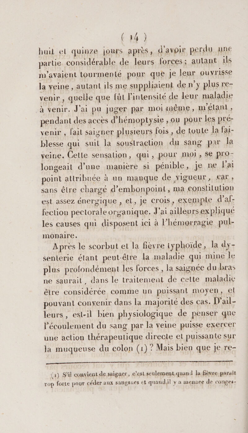 ( &gt;4 ) hüîl et quinze jours après , tl’avpïr perdu une partie considérable de leurs lorces; autant ii&gt; m’avaient tourmenté pour que je leur ouvrisse la veine , autant ils me suppliaient de n’y plus re¬ venir , quelle que lût l’intensité de leur maladie à venir. J’ai pu juger par moi même, m’étant, pendant des accès d’hémoptysie , ou pour les pré¬ venir , fait saigner plusieurs fois , de toute la fai¬ blesse qui suit la soustraction du sang par la veine. Celle sensation, qui, pour moi ,, se pro¬ longeait d’une manière si pénible, je 11e lai point attribuée à un manque de vigueur, car , sans être chargé d’embonpoint, ma constitution est assez énergique , et, je crois, exempte d’aï- feclion pectorale organique. J’ai ailleurs expliqué les causes qui disposent ici à l’hémorragie pul¬ monaire. Après le scorbut et la fièvre typhoïde, la dy¬ senterie étant peut-être la maladie qui mine le plus profondément les forces , la saignée du bras ne saurait dans le traitement de cette maladie être considérée comme un puissant moyen, et pouvant convenir dans la majorité des cas. D’ail¬ leurs , est-il bien physiologique de penser que récoulement du sang par la veine puisse exercer une action thérapeutique directe et puissante sur la muqueuse du colon (1) ? Mais bien que je re- ; i) S’il convient de saigner, c’est seulement quand la fièvre parait î-op forte pour céder aux sangsues et quand il y a menace de ronge*-