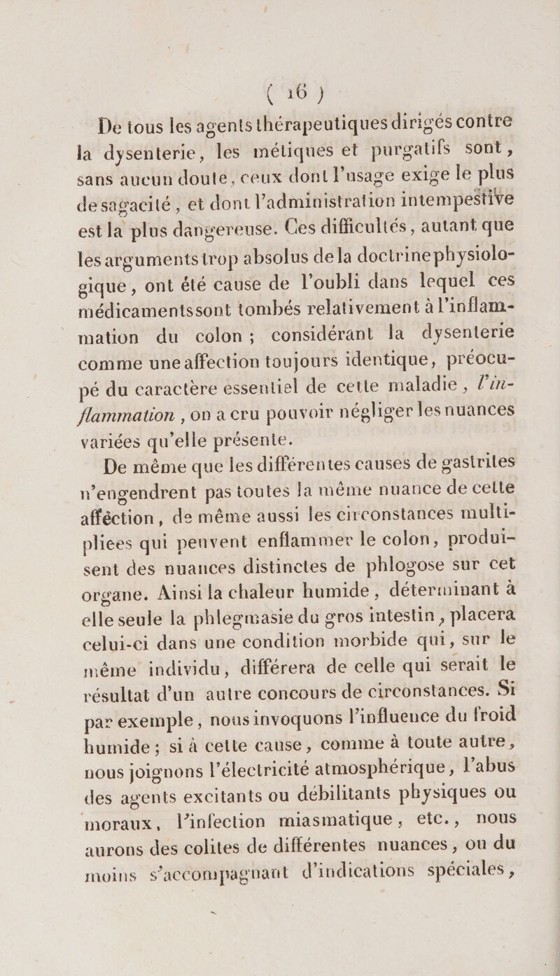 De tous les agents thérapeutiques dirigés contre la dysenterie, les méliques et purgatifs sont, sans aucun dont e, ceux dont l’usage exige le pins de sagacité , et dont l’administration intempestive est la pins dangereuse. Ces difficultés, autant que les arguments trop absolus delà doctrinephysiolo- gique, ont été cause de 1 oubli dans lequel ces médicamentssont tombés relativement à l’inflam¬ mation du colon ; considérant la dysenterie comme une affection toujours identique, préocu- pé du caractère essentiel de cette maladie , l in¬ flammation , on a cru pouvoir négliger les nuances variées qu’elle présente. De même que les différentes causes de gastrites n’engendrent pas toutes la même nuance de cette affection , de même aussi les circonstances multi¬ pliées qui peuvent enflammer le colon, produi¬ sent des nuances distinctes de phlogose sur eet organe. Ainsi la chaleur humide, déterminant à elle seule la phlegmasie du gros intestin &lt;, placera celui-ci dans une condition morbide qui, sur le même individu, différera de celle qui serait le résultat d’un autre concours de circonstances. Si par exemple, nous invoquons l’influence du froid humide; si à cette cause, comme à toute autre, nous joignons l’électricité atmosphérique, 1 abus des agents excitants ou débilitants physiques ou moraux, l'infection miasmatique, etc., nous aurons des colites de differentes nuances , ou du moins s’accompagnant d’indications spéciales.