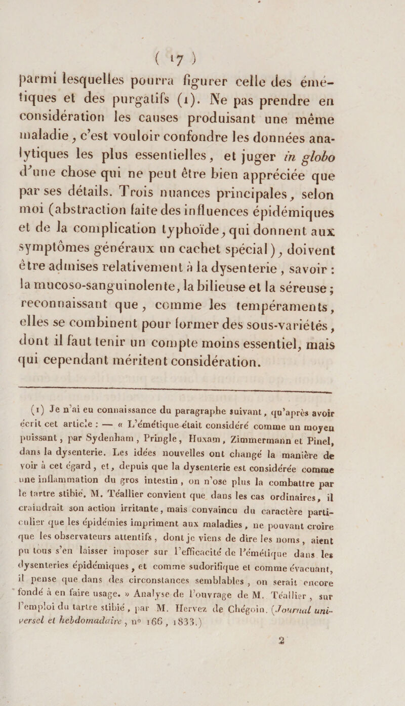 parmi lesquelles pourra figurer celle des émé¬ tiques et des purgatifs (i). Ne pas prendre en considération les causes produisant une meme maladie, c’est vouloir confondre les données ana¬ lytiques les plus essentielles, et juger in globo d'une chose qui ne peut être bien appréciée que par ses détails. Trois nuances principales, selon moi (abstraction laite des influences épidémiques et de la complication typhoïde, qui donnent aux symptômes généraux un cachet spécial), doivent être admises relativement à la dysenterie , savoir : la mucoso-sanguinolen te, la bilieuse et la séreuse ; reconnaissant que, comme les tempéraments, elles se combinent pour former des sous-variétés , dont il faut tenir un compte moins essentiel, mais qui cependant méritent considération. i,i) J® ^ connaissance du paragraphe suivant, qu'a près avoir écrit cet article : — « L’émétique était considéré comme un moyeu puissant, par Sydenham, Pringle, Huxam, Zimmermann et Pinel, dans la dysenterie. Les idées nouvelles ont changé la manière de voir à cet egard, et, depuis que la dysenlerie est considérée comme une inflammation du gros intestin , on n’ose plus la combattre par le tartre slihié. M. Téallier convient que dans les cas ordinaires, il craindrait son action irritante, mais convaincu du caractère parti¬ culier que les épidémies impriment aux maladies , ne pouvant croire que les observateurs attentifs , dont je viens de dire les noms , aient pu tous s’en laisser imposer sur l'efficacité de Pcmélique dans les dysenteries épidémiques, et comme sudorifique et comme évacuant, il pense que dans des circonstances semblables , on serait encore fondé à en faire usage. » Analyse de l’ouvrage de M. Téallier , sur l’emploi du tartre stibié , par M. Hervez de Chégoin. {Journal uni¬ versel et hebdomadaire , n° 16&amp; , 1833.) 2