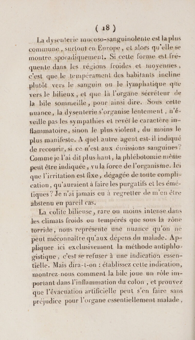 La dysenterie nmcoso-sanguinolenle est la plus commune , surtout en Europe , et alors qu’elle se montre sporadiquement. Si cette forme est fré¬ quente dans les régions froides et moyennes, c’est que le tempérament des habitants incline plutôt vers le sanguin ou le lymphatique que vers le bilieux, et que là l’organe sécréteur de la bile sommeille , pour ainsi dire. Sous celte nuance, la dysenterie s’organise lentement , n’é¬ veille pas les sympathies et revêt le caractère in¬ flammatoire, sinon le plus violent, du moins le plus manifeste. A quel autre agent est-il indiqué de recourir, si ce n’est aux émissions sanguines ; Comme je l’ai dit plus haut, la phlébotomie même peut être indiquée, vu la force de l’organisme. Ici que l’irritation est fixe, dégagée de toute compli¬ cation , qu’auraient à faire les purgatifs et les émé¬ tiques? Je n’ai jamais eu à regretter de m’en être abstenu en pareil cas. La colite bilieusey rare ou moins intense clans les climats froids ou tempérés que sous la zone torride, nous représente une nuance qu’on ne peut méconnaître qu’aux dépens du malade. Ap¬ pliquer ici exclusivement la méthode antiphlo¬ gistique , c’est se refuser à une indication essen¬ tielle. Mais dira-t-on : établissez celte indication, montrez-nous comment la bile joue un rôle im¬ portant dans l’inflammation du colon , et prouvez que l’évacuation artificielle peut s’en faire sans préjudice pour l’organe essentiellement malade,