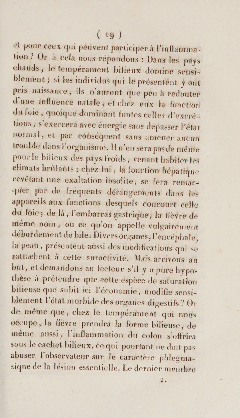 ( '9 ) et f,0,lr eellx qui peuvent participer à i’iuflamma- fiuii ! Or à cela nous répondons : Dans les pays chauds, le tempérament bilieux domine sensi¬ blement; si les individus qui le présentent y ont pris naissance, ils n’auront que peu à redouter d’une influence natale, et chez eux la fonction du loie , quoique dominant foutes celles d’excré- lioris, s’exercera avec énergie sans dépasser l’état normal, et par conséquent sans amener aucun trouble dans l’organisme. 1! n’en sera pasde même pour le bilieux des pays froids, venant habiter fes climats brillants ; chez lui, la fonction hépatique i evelant une exaltation insolite, se fera remar¬ quer par de fréquents dérangements dans les appareils aux (onctions desquels concourt celle dn fore; de là, l’embarras gastrique, la fièvre de meme nom , ou ce qu on appelle vulgairement débordement de bile. Divers organes, l’encéphale, la peau , présentent aussi des modifications qui se rattachent a celte suractivité. Mais arrivons au but, et demandons au lecteur s’il y a pure hypo¬ thèse a prétendre que cette espèce de saturation bd te use que subit ici l économie, modifie sensi¬ blement l’état morbide des organes digestifs ? Or de même que, chez le tempérament qui nous occupe, la fièvre prendra la forme bilieuse, de même aussi , l’inflammation du colon s’offrira sous le cachet bilieux, ce qui pourtant ne doit pas abuser l’observateur sur le caractère phlegma- siqne de la lésion essentielle. Le dernier membre 2.