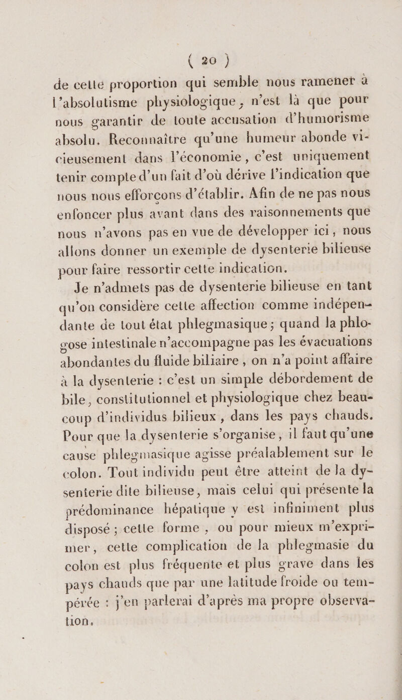 de celle proportion qui semble nous ramener à l’absolutisme physiologique, n’est là que pour nous garantir de toute accusation d humorisme absolu. Reconnaître qu’une humeur abonde vi¬ cieusement dans l’économie , c’est uniquement tenir compte d’un lait d’où dérive 1 indication que nous nous efforçons d’établir. Afin de ne pas nous enfoncer plus avant dans des raisonnements que nous n’avons pas en vue de développer ici, nous allons donner un exemple de dysenterie bilieuse pour faire ressortir cette indication. Je n’admets pas de dysenterie bilieuse en tant qu’on considère cette affection comme indépen¬ dante de tout état phlegmasique ; quand la phlo- gose intestinale n’accompagne pas les évacuations abondantes du fluide biliaire , on n’a point affaire à la dysenterie : c’est un simple débordement de bile, constitutionnel et physiologique chez beau¬ coup d’individus bilieux , dans les pays chauds. Pour que la dysenterie s’organise, il faut qu’une cause phlegmasique agisse préalablement sur le colon. Tout individu peut être atteint delà dy¬ senterie dite bilieuse, mais celui qui présente la prédominance hépatique y est infiniment plus disposé; cette forme , ou pour mieux m’expri¬ mer, cette complication de la phlegmasie du colon est plus fréquente et plus grave dans les pays chauds que par une latitude froide ou tem¬ pérée : j’en parlerai d’après ma propre observa- lion.