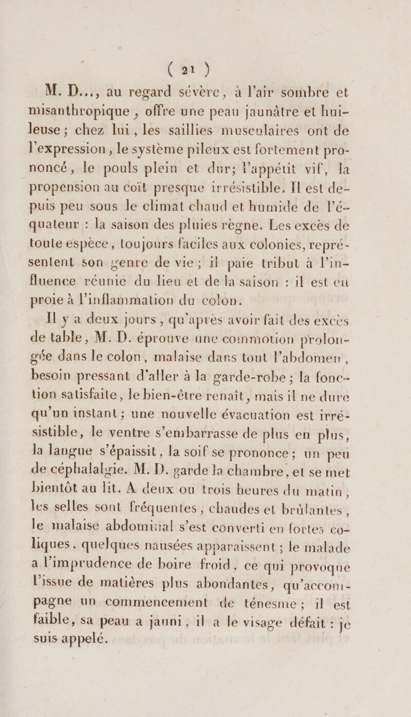 M. D..., au regard sévère, à l’air sombre et misanthropique^ offre une peau jaunâtre et hui¬ leuse; chez lui, les saillies musculaires ont de l’expression , le système pileux est fortement pro¬ noncé , le pouls plein et dur; l’appétit vif, la propension au coït presque irrésistible. Il est de¬ puis peu sous le climat chaud et humide de l’é¬ quateur : la saison des pluies règne. Les excès de toute espèce, toujours faciles aux colonies, repré¬ sentent son genre de vie ; il paie tribut à l’in¬ fluence réunie du lieu et de la saison : il est eu proie à l’inflammation du colon. Il y a deux jours , qu’api ès avoir fait des excès de table, M. D. éprouve une commotion prolon¬ gée dans le colon , malaise dans tout l’abdomen , besoin pressant d’aller à la garde-robe; la fonc¬ tion satisfaite, le bien-être renaît, mais il ne dure qu’un instant; une nouvelle évacuation est irré¬ sistible, le ventre s’embarrasse de plus en plus, la langue s’épaissit, la soif se prononce ; un peu de céphalalgie. M. I). garde la chambre, et se met bientôt au ht. À deux ou trois heures du matin , les selles sont fréquentes, chaudes et brûlantes, le malaise abdominal s est converti en fortes co¬ liques, quelques nausées apparaissent ; le malade a 1 imprudence de boire froid, ce qui provoque l issue de matières plus abondantes, qu’accom¬ pagne un commencement de ténesme; il est faible, sa peau a jauni , il a le visage défait : je suis appelé.