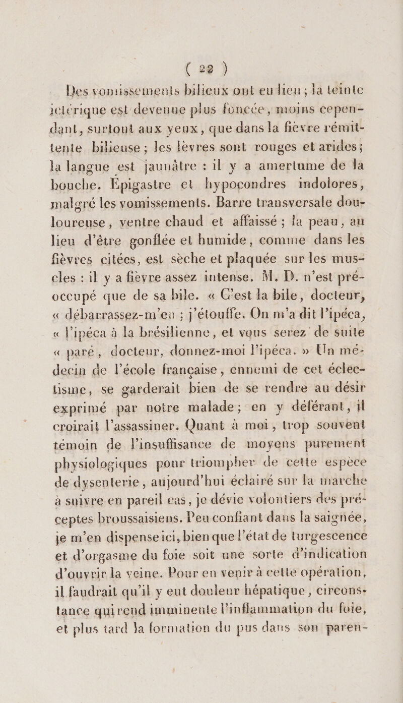 ( 23 ) Des vomissements bilieux oui eu lieu ; la loin le ieiérique est devenue plus foncée , moins cepen¬ dant, surtout aux yeux, que dans la fièvre rémit¬ tente bilieuse; les lèvres sont rouges et arides; la langue est jaunâtre : il y a amertume de la bouche. Epigastre et hypoeondres indolores, malgré les vomissements. Barre transversale dou¬ loureuse, ventre chaud et affaissé ; la peau, au lieu d’être gonflée et humide, comme dans les fièvres citées, est sèche et plaquée sur les mus¬ cles : il y a fièvre assez intense. M. D. n’est pré¬ occupé que de sa bile. « C’est la bile, docteur^ « débarrassez-m’en : j’étouffe. On m’a dit P ipéca,, « l’ipéca à la brésilienne, et vous serez de suite « paré, docteur, dormez-moi l’ipéca. » Un mé¬ decin de l’école française, ennemi de cet éclec- lis me, se garderait bien de se rendre au désir exprimé par notre malade; en y déférant, il croirait l’assassiner. Quant à moi, trop souvent témoin de l’insuflisance de moyens purement physiologiques pour triompher' de cette espèce de dysenterie, aujourd’hui éclairé sur la marche a suivre en pareil cas, je dévie volontiers des pré¬ ceptes hroussaisiens. Peu confiant dans la ^ ^ ^ ^ ^ je m’en dispense ici, bien que l’état de turgescence et d’orgasme du foie soit une sorte d’indication d’ouvrir la veine. Pour en venir à celte opération, il faudrait qu’il y eut douleur hépatique , circons¬ tance qui rend imminente l’inflammation du foie, et plus tard la formation du pus dans son paren-