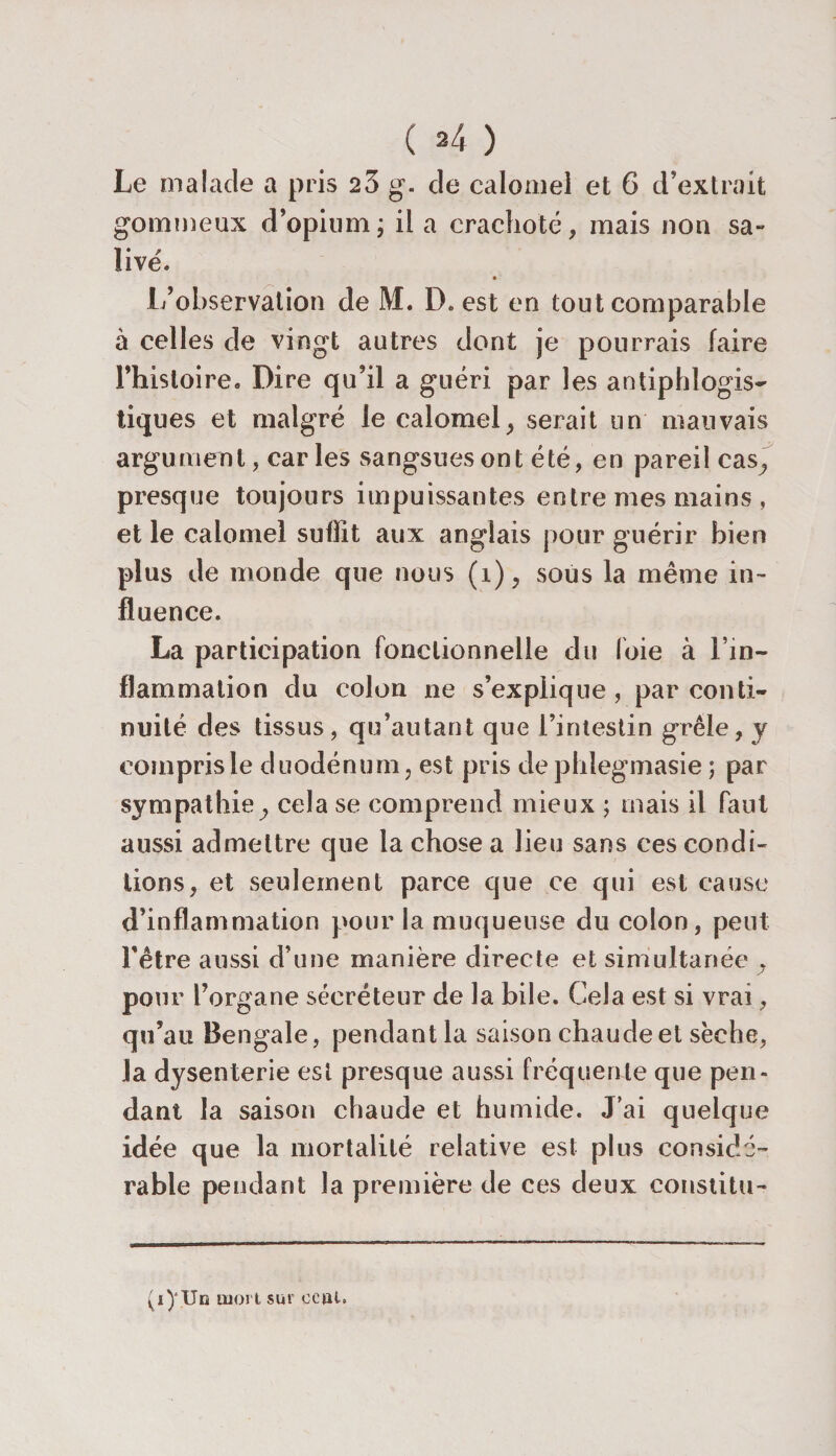 ( *4 ) Le malade a pris 23 g. de calomel et 6 d’extrait gommeux d’opium; il a crachoté, mais non sa¬ live'. l/observation de M. D. est en tout comparable à celles de vingt autres dont je pourrais faire Fhisloire. Dire qu’il a guéri par les antiphlogis¬ tiques et malgré le calomel, serait un mauvais argument, car les sangsues ont été, en pareil cas, presque toujours impuissantes entre mes mains , et le calomel suflit aux anglais pour guérir bien plus de monde que nous (î), sous la même in¬ fluence. La participation fonctionnelle du foie à l’in¬ flammation du colon ne s’explique , par conti¬ nuité des tissus, qu’autant que l’intestin grêle, y compris le duodénum, est pris dephiegmasie ; par sympathie, cela se comprend mieux ; mais il faut aussi admettre que la chose a lieu sans ces condi¬ tions, et seulement parce que ce qui est cause d’inflammation pour la muqueuse du colon, peut l’être aussi d’une manière directe et simultanée , pour l’organe sécréteur de la bile. Cela est si vrai, qu’au Bengale, pendant la saison chaude et sèche, la dysenterie est presque aussi fréquente que pen¬ dant la saison chaude et humide. J’ai quelque idée que la mortalité relative est plus considé¬ rable pendant la première de ces deux eonstitu- (i)'Un mort sur ocftl»