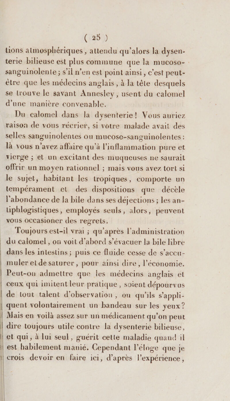 lions atmosphériques, attendu qu’alors la dysen¬ terie bilieuse est plus commune que la mucoso- sanguinolente ; s’il n’en est point ainsi, c’est peut- être que les médecins anglais , à la tète desquels se trouve le savant Ànnesley, usent du calomel d’une manière convenable. Du calomel dans la dysenterie! Vous auriez raison de vous récrier, si votre malade avait des selles sanguinolentes ou mncoso-sanguinolentes : là vous n’avez affaire qu’à l’inflammation pure et vierge ; et un excitant des muqueuses ne saurait offrir un moyen rationnel ; mais vous avez tort si le sujet, habitant les tropiques , comporte un tempérament et des dispositions que décèle l’abondance de la bile dans ses déjections ; les an¬ tiphlogistiques, employés seuls, alors, peuvent vous occasioner des regrets. Toujours est-il vrai ; qu’apres l’administration du calomel, on voit d’abord s’évacuer la bile libre dans les intestins; puis ce fluide cesse de s’accu¬ muler et de saturer, pour ainsi dire, l’économie. Peut-on admettre que les médecins anglais et ceux qui imitent leur pratique , soient dépourvus Îde tout talent d'observation , ou qu’ils s’appli¬ quent volontairement un bandeau sur les yeux? Mais en voilà assez sur un médicament qu’on peut dire toujours utile contre la dysenterie bilieuse, et qui, à lui seul, guérit cette maladie quand il est habilement manié. Cependant l’éloge que je crois devoir en faire ici, d’après l’expérience,