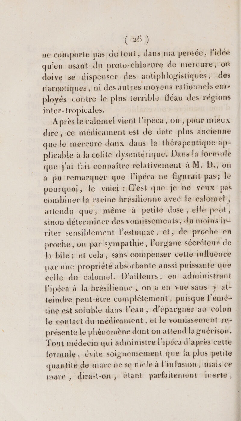 ne comporte pas du tout, dans ma pensée ; i idée qu’en usant du proie chlorure de mercure, on doive se dispenser des antiphlogistiques, des narcotiques , ni des autres moyens rationnels em¬ ployés contre le plus terrible fléau des régions inter* tropicales. A près le calomel vient l’ipéca, ou , pour mieux dire, ce médicament est de date plus ancienne que le mercure doux dans la thérapeutique ap¬ plicable à la colite dysentérique. Dans îa formule que j’ai lait connaître relativement à M. D., on a pu remarquer que l’ipéca ne figurait pas; le pourquoi, le voici : C’est que je ne veux pas combiner la racine brésilienne avec le calomel attendu que , même à petite dose , elle peut, sinon déterminer des vomissements, du moins ir¬ riter sensiblement l’estomac, et, de proche en proche, on par sympathie, l'organe sécréteur de la bile; et cela, sans compenser celle influence par une propriété absorbante aussi puissante que celle du calomel. D’ailleurs, en administrant l’ipéca à la brésilienne on a en vue sans y at¬ teindre peut-être complètement, puisque bénié- nne est soluble dans l’eau , d’épargner au colon le contact du médicament, et le vomissement re¬ présente le phénomène dont on attend la guérison. Tout médecin qui administre l’ipéca d’après cette {or m nie, évite soigneusement que la plus petite quantité de marc ne se mêle à l’infusion, mais ce marc , dira-1-on , étant parfaitement inerte ,