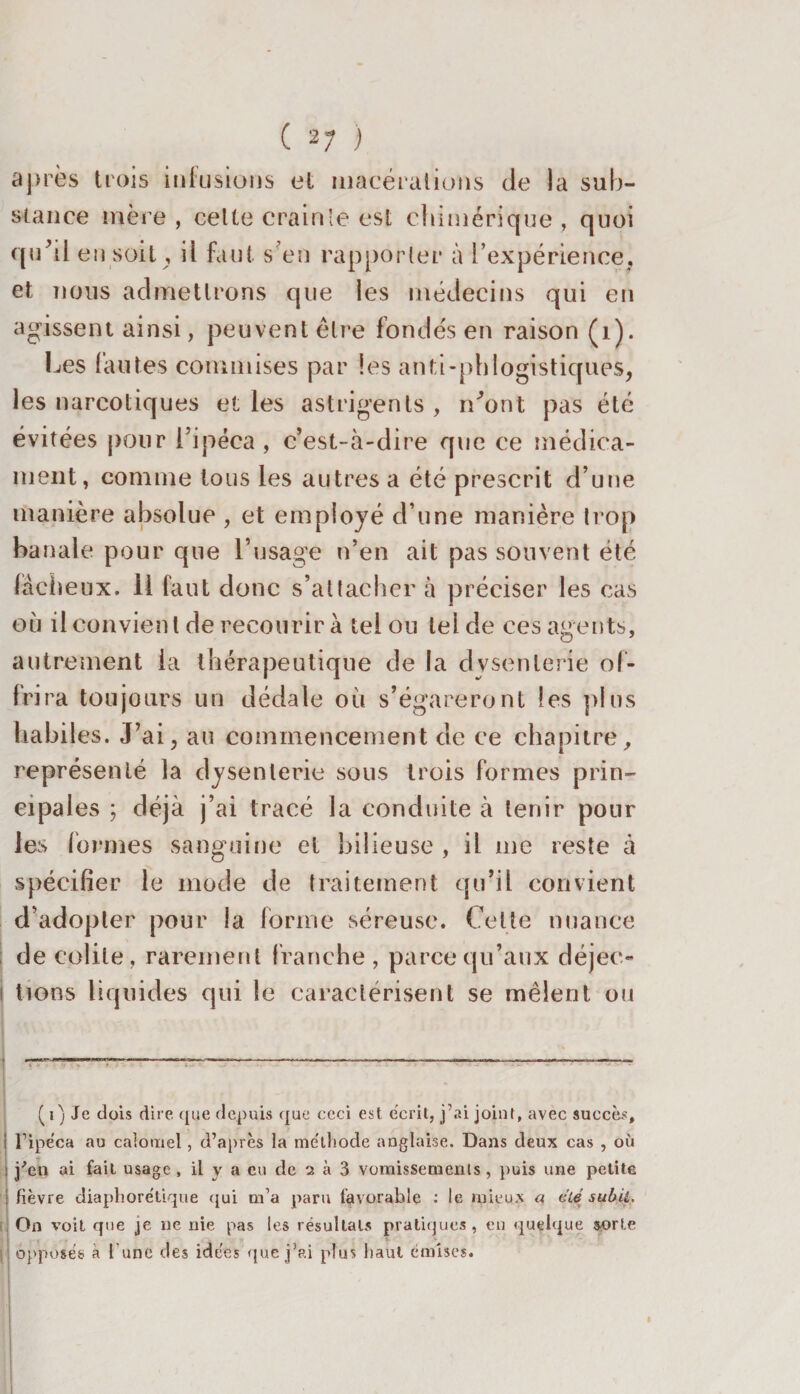 ( 2; ) après trois infusions et macérations de la sub¬ stance mère , celte crainte est chimérique , quoi qu’il en soit, il faut s en rapporter à l’expérience, et nous admettrons que les médecins qui en agissent ainsi, peuvent être fondés en raison (1). Les fautes commises par les antl-phlogistiques, les narcotiques et les astrigents , iCont pas été évitées pour l’ipéca , c’est-à-dire que ce médica¬ ment, comme tous les autres a été prescrit d’une manière absolue , et employé d’une manière trop banale pour que l’usage n’en ait pas souvent été fâcheux. 11 faut donc s’attacher à préciser les cas où il convient de recourir à tel ou tel de ces agents, autrement la thérapeutique de la dysenterie of¬ frira toujours un dédale où s’égareront les pins habiles. J’ai, au commencement de ce chapitre, représenté la dysenterie sous trois formes prin¬ cipales ; déjà j’ai tracé la conduite à tenir pour les formes sanguine et bilieuse , il me reste à spécifier le mode de traitement qu’il convient d’adopter pour la forme séreuse. Celte nuance de colite, rarement franche , parce qu’aux déjec¬ tions liquides qui le caractérisent se mêlent ou • ..:•-—r---— --— -------—- (i) Je dois dire que depuis que ceci est écrit, j’ai joint, avec succès, ; l’ipéca au calomel, d’après la méthode anglaise. Dans deux cas , où ! j’en ai fait usage , il y a eu de 2 à 3 vomissements, puis une petite i fièvre diaphorétique qui m’a paru favorable : le mieux a cïé subil. , On voit que je ne nie pas les résultats pratiques, en quelque sorte opposés à l une des idées que j’ai plus haut émises.