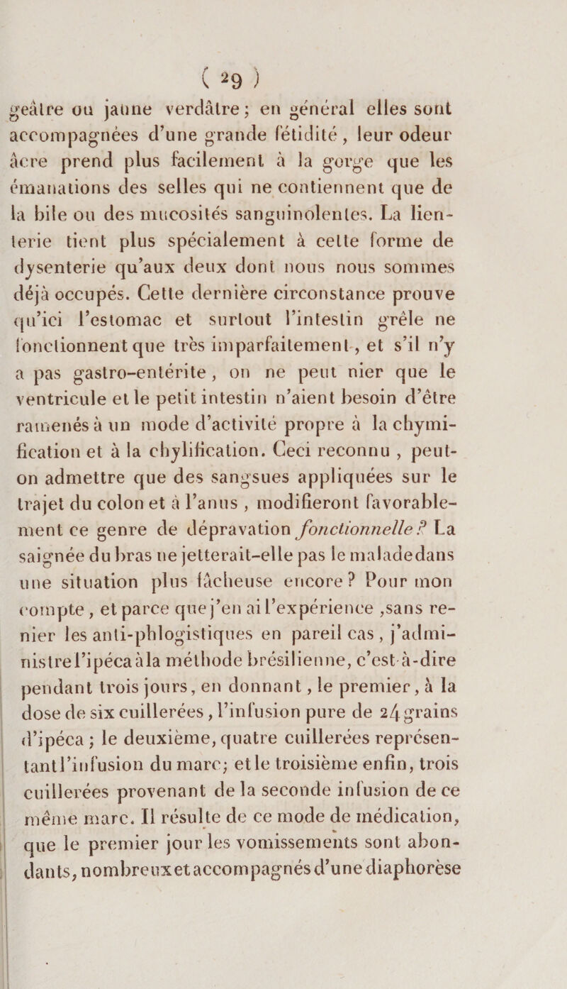 O jeâlre ou jaune verdâtre; en général elles sont accompagnées d’une grande fétidité, leur odeur âcre prend plus facilement à la gorge que les émanations des selles qui ne contiennent que de la bile ou des mucosités sanguinolentes. La lien- lerie tient plus spécialement à cette forme de dysenterie qu’aux deux dont nous nous sommes déjà occupés. Cette dernière circonstance prouve qu’ici l’estomac et surtout l’intestin grêle ne fonctionnent que très imparfaitement, et s’il n’y a pas gastro-entérite , on ne peut nier que le ventricule et le petit intestin n’aient besoin d’être ramenés à un mode d’activité propre à la chymi¬ fication et à la chylification. Ceci reconnu , peut- on admettre que des sangsues appliquées sur le trajet du colon et à l’anus , modifieront favorable¬ ment ce genre de dépravation fonctionnelle t? La saignée du bras ne jetterait-elle pas le malade dans une situation plus lâcheuse encore? Pour mon compte , et parce que j’en ai l’expérience ,sans re¬ nier les anli-phlogistiques en pareil cas , j’admi- nistre l’ipéca à la méthode brésilienne, c’est à-dire pendant trois jours, en donnant, le premier, à la dose de six cuillerées, l’infusion pure de 24grains d’ipéca; le deuxième, quatre cuillerées représen¬ tant l’in fusion du marc; elle troisième enfin, trois cuillerées provenant delà seconde infusion de ce même mare. Il résulte de ce mode de médication, que le premier jour les vomissements sont abon¬ dants, nombreuxet accompagnés d’une diaphorèse