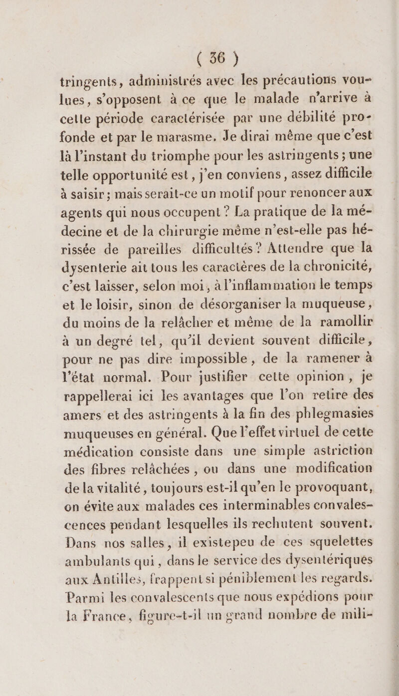 tringents, administrés avec les précautions vou¬ lu es, s’opposent à ce cjue le malade n’arrive à cette période caractérisée par une débilité pro¬ fonde et par le marasme. Je dirai même que c’est là l’instant du triomphe pour les astringents ; une telle opportunité est, j’en conviens, assez difficile à saisir; mais serait-ce un motif pour renoncer aux agents qui nous occupent ? La pratique de la mé¬ decine et de la chirurgie même n’est-elle pas hé¬ rissée de pareilles difficultés ? Attendre que la dysenterie ait tons les caractères de la chronicité, c’est laisser, selon moi, à l’inflammation le temps et le loisir, sinon de désorganiser la muqueuse, du moins de la relâcher et même de la ramollir à un degré tel, quhl devient souvent difficile, pour ne pas dire impossible , de la ramener à l’état normal. Pour justifier cette opinion , je rappellerai ici les avantages que l’on retire des amers et des astringents à la fin des phlegmasies muqueuses en général. Que 1 effet virtuel de cette médication consiste dans une simple astriction des fibres relâchées , ou dans une modification de la vitalité, toujours est-il qu’en le provoquant, on évite aux malades ces interminables convales¬ cences pendant lesquelles ils rechutent souvent. Dans nos salles , il existepeu de ces squelettes ambulants qui, dans le service des dysentériques aux Antilles, frappent si péniblement les regards. Parmi les convalescents que nous expédions pour la France , figure-t-il vrn grand nombre de mili-