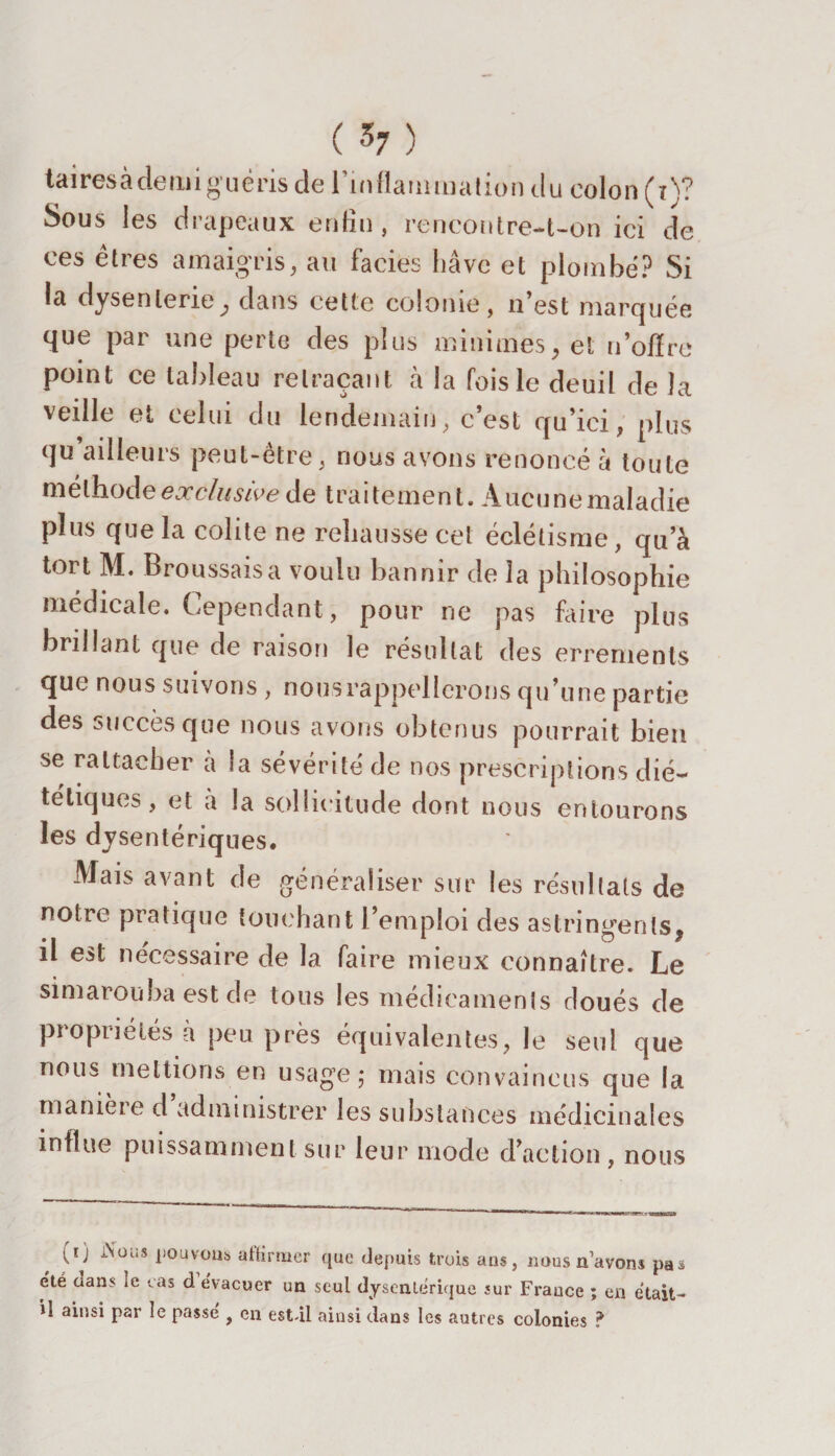 ta ires à de lui g né ris de l'inflammation du colon (t)? Sous les drapeaux enfin, rencontre-t-on ici de ces êtres amaigris, au faciès hâve et plombé? Si la dysenterie, dans cette colonie, n’est marquée que par une perte des plus minimes, et n’offre point ce tableau retraçant à la fois le deuil de la veille et celui du lendemain, c’est qu’ici, plus qu ailleurs peut-être, nous avons renoncé à toute méthode exclusive de traitement. Aucune maladie plus que la colite ne rehausse cet éclélisme, qu’à tort M. Broussaisa voulu bannir de 3a philosophie médicale. Cependant, pour ne pas faire plus brillant que de raison le résultat des errements que nous suivons , nousrappellerons qu’une partie des succès que nous avons obtenus pourrait bien se rattacher a la sévérité de nos prescriptions dié¬ tétiques, et a la sollicitude dont nous entourons les dysentériques. Mais avant de généraliser sur les résultats de notre pratique touchant l’emploi des astringents, il est nécessaire de la faire mieux connaître. Le simarouba est de tous les medieamenis doués de propriétés à peu près équivalentes, le seul que nous mettions en usage ; mais convaincus que la manière d administrer les substances médicinales influe puissamment sur leur mode d’action, nous (r) l\ous pouvons affirmer que depuis trois ans, nous n’avons pas été oans le cas d évacuer un seul dysentérique sur France ; en était- il ainsi par le passe , en est-il ainsi dans les autres colonies ?