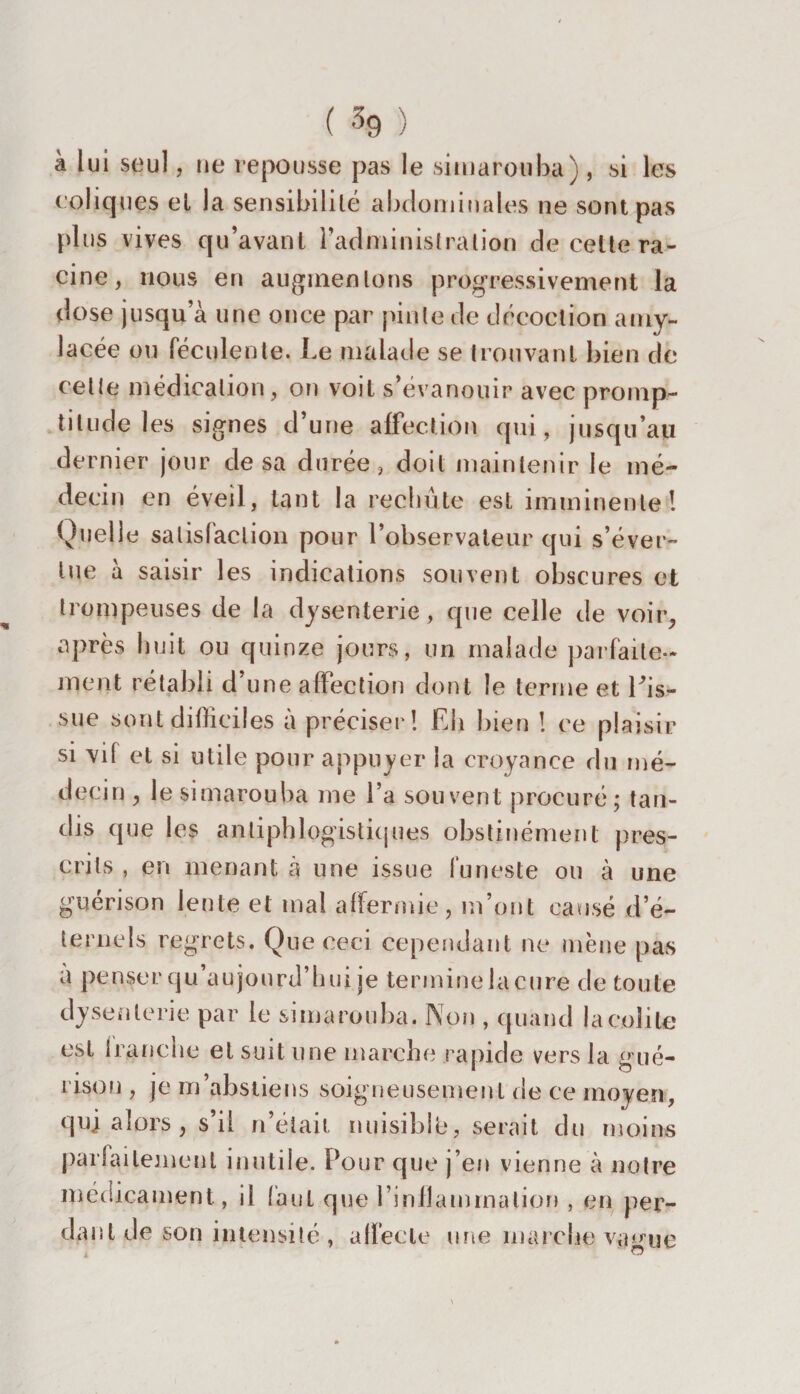 ( % : à lui seul, ne repousse pas le simarouba), si les coliques el la sensibilité abdominales ne sont pas plus vives qu’avant l’administration de celte ra¬ cine, nous en augmentons progressivement la dose jusqu’à une once par pinte de décoction amy¬ lacée ou féculente. Le malade se trouvant bien de cette médication, on voit s’évanouir avec promp¬ titude les signes d’une affection qui, jusqu’au dernier jour de sa durée, doit maintenir le mé¬ decin en éveil, tant la rechute est imminente! Quelle satisfaction pour l’observateur qui s’éver¬ tue à saisir les indications souvent obscures et trompeuses de la dysenterie, que celle de voir, après huit ou quinze jours, un malade parfaite¬ ment rétabli d’une affection dont le terme et Tis- sue sont difficiles à préciser! Eh bien ! ce plaisir si vif et si utile pour appuyer la croyance du mé¬ decin , le simarouba me l’a souvent procuré; tan¬ dis que les antiphlogistiques obstinément pres¬ crits , en menant à une issue funeste ou à une guérison lente et mal affermie, m’ont causé d’é¬ ternels regrets. Que ceci cependant ne mène pas a penser qu’aujourd’hui je termine la cure de toute dysenterie par le simarouba. Non , quand la colite est tranche el suit une marche rapide vers la gué¬ rison , je m’abstiens soigneusement de ce moyen, quj alors , s’il n’était nuisible, serait du moins parfaitement inutile. Pour que j eu vienne à notre médicament, il (aut que l’inflammation , en per¬ dant de son intensité , affecte une marche v*uniè