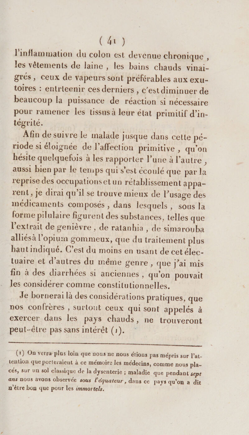 1 inflammation du colon est devenue chronique , les vetements de laine , les bains chauds vinai¬ grés , ceux de vapeurs sont préférables aux exu¬ toires : enlrteenir ces derniers , c est diminuer de beaucoup la puissance de réaction si nécessaire pour ramener les tissus à leur état primitif d’in¬ tégrité. Afin de suivre le malade jusque dans cette pé¬ riode si éloignée de l’affection primitive , qu’on hésite quelquefois à les rapporter l’une à l’autre, aussi bien par le temps qui s’est écoulé que par la reprise des occupations et un rétablissement appa¬ rent, je dirai qu il se trouve mieux de l'usage des médicaments composés , dans lesquels, sous la forme piiulaire figurent des substances, telles que l’extrait de genièvre , de ratanhia , de simarouba alhésà l’opium gommeux, que du traitement plus haut indique. C’est du moins en usant decetélec- luaire et d’autres du même genre , que j'ai mis fin à des diarrhées si anciennes , qu’on pouvait les considérer comme constitutionnelles. Je bornerai là des considérations pratiques, que nos confrères , surtout ceux qui sont appelés à exeicei dans les pays chauds, ne trouveront peu t-être pas sans intérêt (i). (i) On verra plus loin que nous ne nous étions pas mépris sur l’at- lention que porteraient à ce mémoire les médecins, comme nous pla¬ cés, sur un sol classique de la dysenterie ; maladie que pendant sept ans nous avons observée sous C équateur, dans ce pays qu’on a dit n’être bon que pour les immortels.